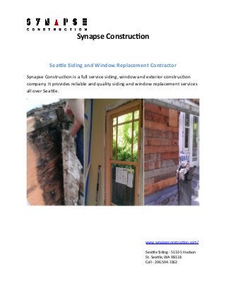 Synapse Construction
Seattle Siding and Window Replacement Contractor
Synapse Construction is a full service siding, window and exterior construction
company. It provides reliable and quality siding and window replacement services
all over Seattle.
www.synapseconstruction.com/
Seattle Siding - 5110 S Hudson
St. Seattle, WA 98118
Call - 206.504.3162
 
