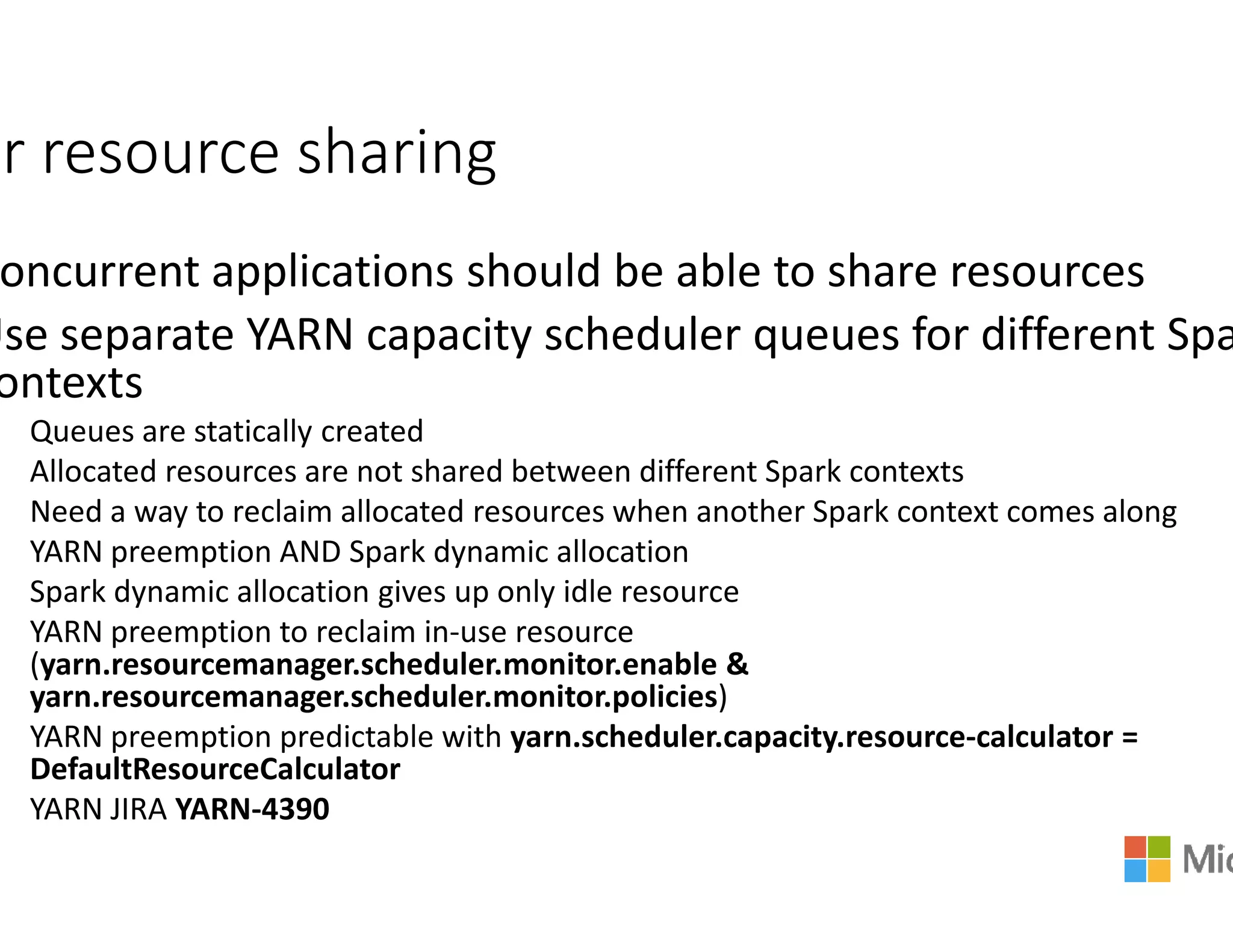 ir resource sharing
oncurrent applications should be able to share resources
Use separate YARN capacity schedu
ontexts
Queues are statically created
Allocated resources are not shared between different Spark contextsAllocated resources are not shared between different Spark contexts
Need a way to reclaim allocated resources when another Spark context comes along
YARN preemption AND Spark dynamic allocation
Spark dynamic allocation gives up only idle resource
YARN preemption to reclaim in-use resource
(yarn.resourcemanager.scheduler.monitor.enable
yarn.resourcemanager.scheduler.monitor.policies
YARN preemption predictable with yarn.scheduler.capacity.resource
DefaultResourceCalculator
YARN JIRA YARN-4390
oncurrent applications should be able to share resources
ty scheduler queues for different Spa
Allocated resources are not shared between different Spark contextsAllocated resources are not shared between different Spark contexts
Need a way to reclaim allocated resources when another Spark context comes along
YARN preemption AND Spark dynamic allocation
Spark dynamic allocation gives up only idle resource
use resource
yarn.resourcemanager.scheduler.monitor.enable &
yarn.resourcemanager.scheduler.monitor.policies)
yarn.scheduler.capacity.resource-calculator =