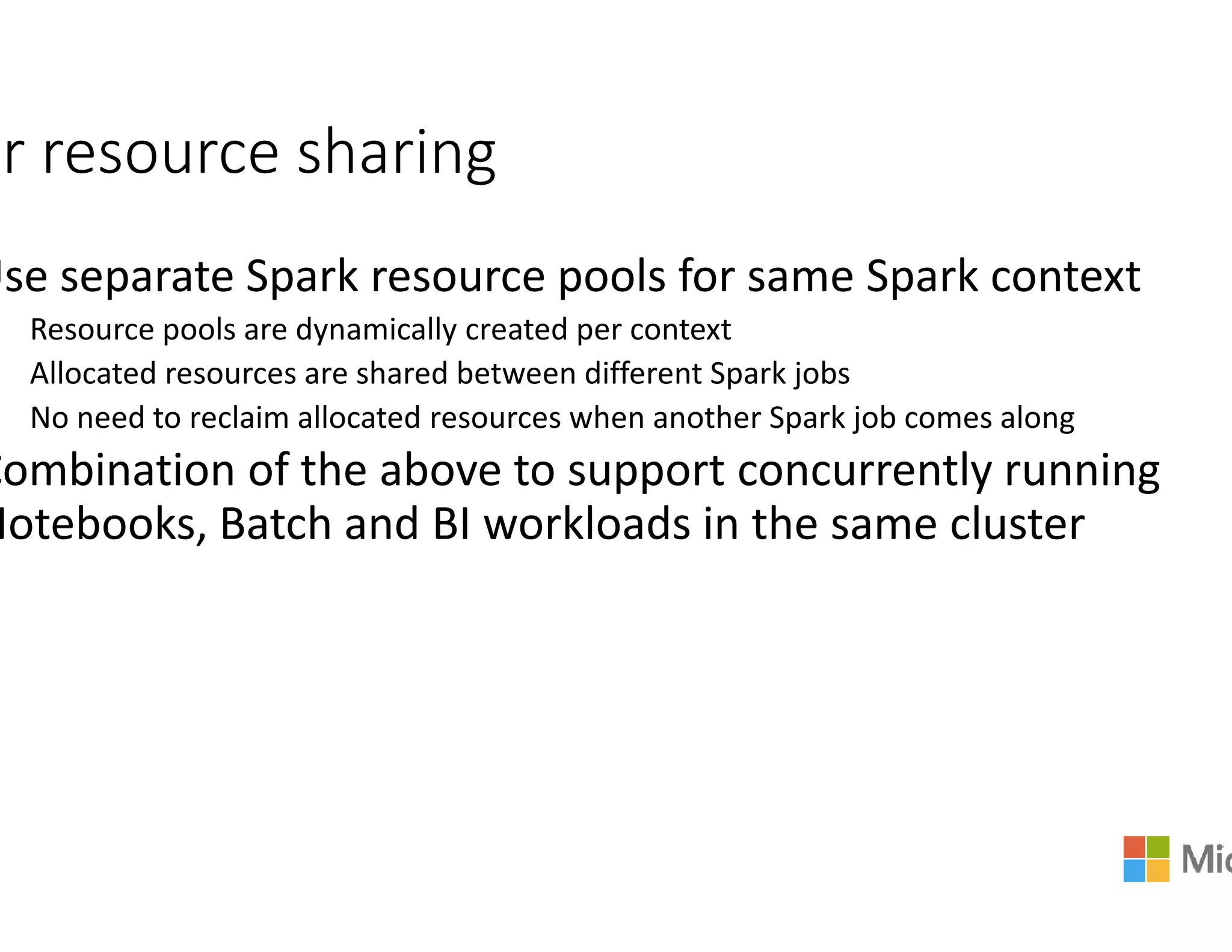 ir resource sharing
Use separate Spark resource pools for same Spark context
Resource pools are dynamically created per context
Allocated resources are shared between different Spark jobs
No need to reclaim allocated resources when another Spark job comes along
Combination of the above to support concurrently runningCombination of the above to support concurrently running
Notebooks, Batch and BI workloads in the same cluster
Use separate Spark resource pools for same Spark context
Resource pools are dynamically created per context
Allocated resources are shared between different Spark jobs
No need to reclaim allocated resources when another Spark job comes along
Combination of the above to support concurrently runningCombination of the above to support concurrently running
Notebooks, Batch and BI workloads in the same cluster
