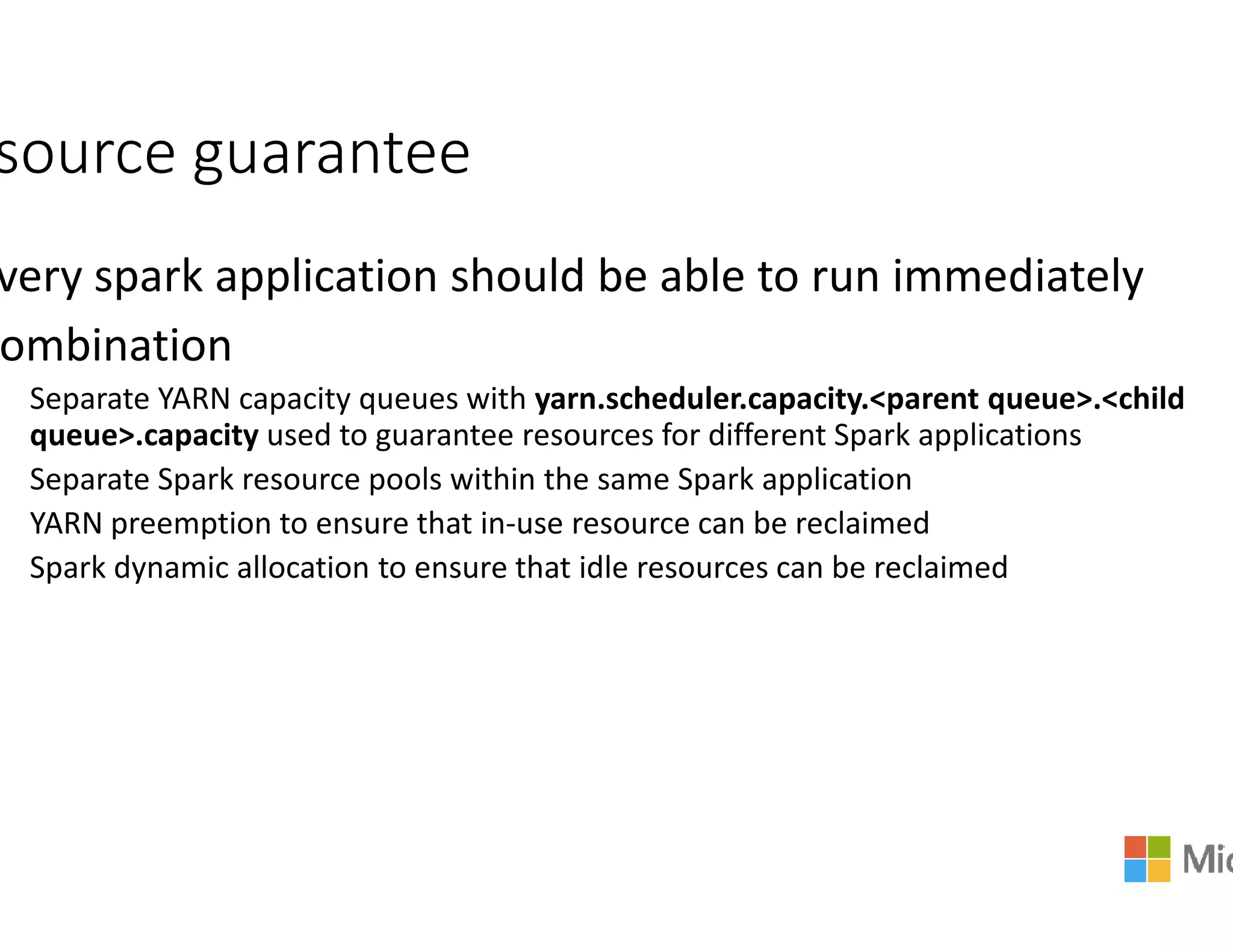 source guarantee
very spark application should be able to run immediately
ombination
Separate YARN capacity queues with yarn.scheduler.capacity
queue>.capacity used to guarantee resources for different Spark applications
Separate Spark resource pools within the same Spark applicationSeparate Spark resource pools within the same Spark application
YARN preemption to ensure that in-use resource can be reclaimed
Spark dynamic allocation to ensure that idle resources can be reclaimed
very spark application should be able to run immediately
yarn.scheduler.capacity.<parent queue>.<child
used to guarantee resources for different Spark applications
Separate Spark resource pools within the same Spark applicationSeparate Spark resource pools within the same Spark application
use resource can be reclaimed
Spark dynamic allocation to ensure that idle resources can be reclaimed