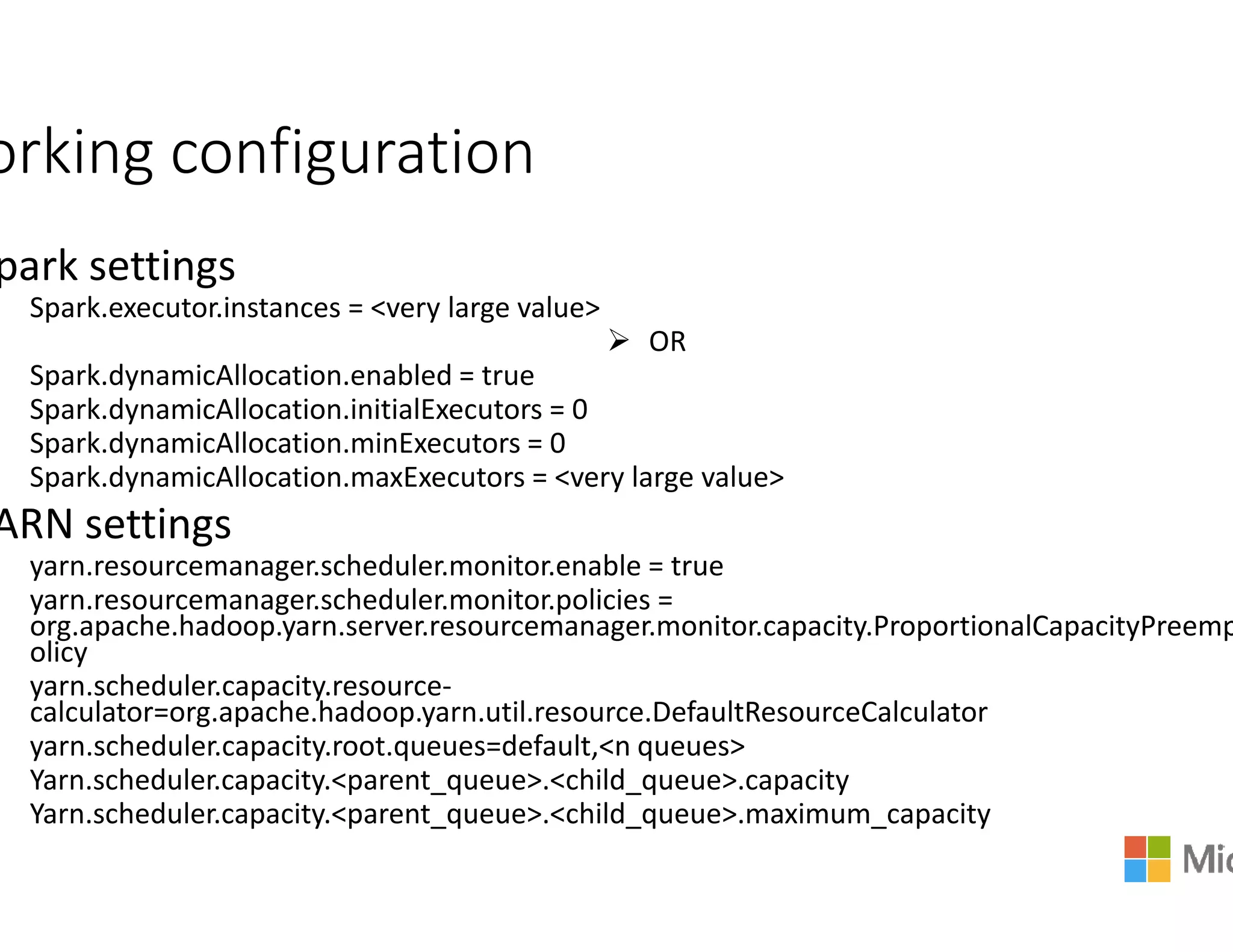 orking configuration
park settings
Spark.executor.instances = <very large value>
Spark.dynamicAllocation.enabled = true
Spark.dynamicAllocation.initialExecutors = 0
Spark.dynamicAllocation.minExecutors = 0
Spark.dynamicAllocation.maxExecutors = <very large value>Spark.dynamicAllocation.maxExecutors = <very large value>
ARN settings
yarn.resourcemanager.scheduler.monitor.enable
yarn.resourcemanager.scheduler.monitor.policies
org.apache.hadoop.yarn.server.resourcemanager.
olicy
yarn.scheduler.capacity.resource-
calculator=org.apache.hadoop.yarn.util.resource.DefaultResourceCalculator
yarn.scheduler.capacity.root.queues=default,<n queues>
Yarn.scheduler.capacity.<parent_queue>.<child_queue
Yarn.scheduler.capacity.<parent_queue>.<child_queue
OR
= <very large value>= <very large value>
yarn.resourcemanager.scheduler.monitor.enable = true
yarn.resourcemanager.scheduler.monitor.policies =
manager.monitor.capacity.ProportionalCapacityPreemp
org.apache.hadoop.yarn.util.resource.DefaultResourceCalculator
=default,<n queues>
child_queue>.capacity
child_queue>.maximum_capacity
