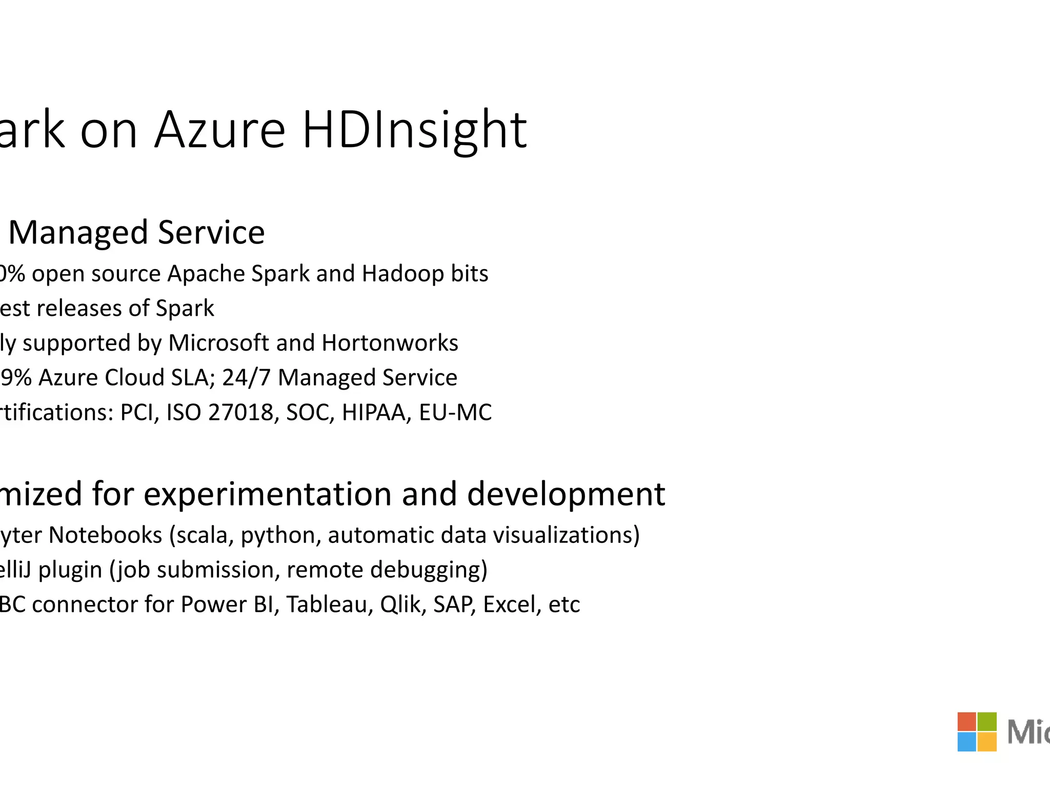 ark on Azure HDInsight
Managed Service
0% open source Apache Spark and Hadoop bits
est releases of Spark
ly supported by Microsoft and Hortonworks
.9% Azure Cloud SLA; 24/7 Managed Service
rtifications: PCI, ISO 27018, SOC, HIPAA, EU-MCrtifications: PCI, ISO 27018, SOC, HIPAA, EU-MC
mized for experimentation and development
pyter Notebooks (scala, python, automatic data visualizations)
elliJ plugin (job submission, remote debugging)
BC connector for Power BI, Tableau, Qlik, SAP, Excel,
ark on Azure HDInsight
mized for experimentation and development
, python, automatic data visualizations)
, SAP, Excel, etc