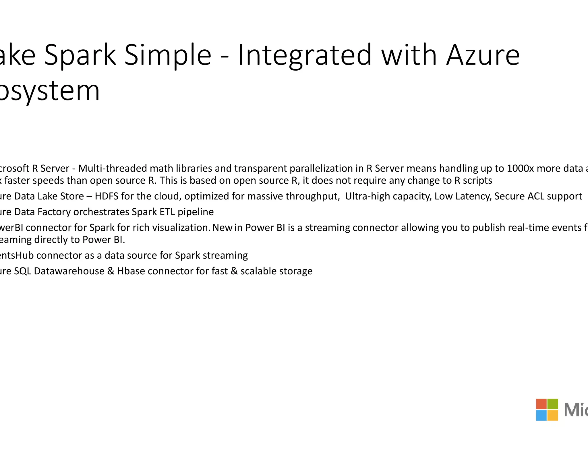 ake Spark Simple - Integrated with Azure
osystem
crosoft R Server - Multi-threaded math libraries and transparent parallelization in R Server means handling up to 1000x more d
x faster speeds than open source R. This is based on open source R, it does not require any change to R scripts
ure Data Lake Store – HDFS for the cloud, optimized for massive throughput, Ultra
ure Data Factory orchestrates Spark ETL pipeline
werBI connector for Spark for rich visualization.Newin Power BI is a streaming connector allowing you to publish realwerBI connector for Spark for rich visualization.Newin Power BI is a streaming connector allowing you to publish real
eaming directly to Power BI.
entsHub connector as a data source for Spark streaming
ure SQL Datawarehouse & Hbase connector for fast & scalable storage
Integrated with Azure
threaded math libraries and transparent parallelization in R Server means handling up to 1000x more data a
x faster speeds than open source R. This is based on open source R, it does not require any change to R scripts
HDFS for the cloud, optimized for massive throughput, Ultra-high capacity, Low Latency, Secure ACL support
in Power BI is a streaming connector allowing you to publish real-time events frin Power BI is a streaming connector allowing you to publish real-time events fr
connector for fast & scalable storage