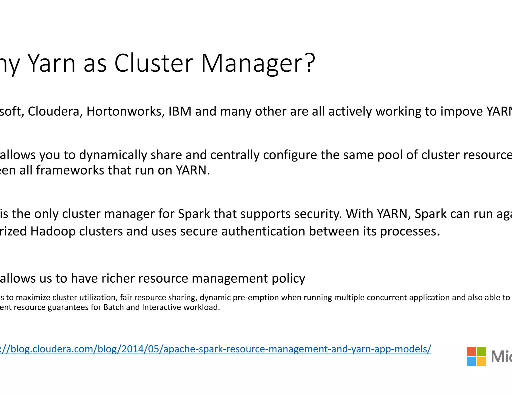hy Yarn as Cluster Manager?
soft, Cloudera, Hortonworks, IBM and many other are all actively working to
allows you to dynamically share and centrally co
een all frameworks that run on YARN.
is the only cluster manager for Spark that suppo
rized Hadoop clusters and uses secure authentication between its processes
allows us to have richer resource management policy
ws to maximize cluster utilization, fair resource sharing, dynamic pre-emption when running multiple concurrent application
ent resource guarantees for Batch and Interactive workload.
://blog.cloudera.com/blog/2014/05/apache-spark-resource
hy Yarn as Cluster Manager?
soft, Cloudera, Hortonworks, IBM and many other are all actively working to impove YARN
ntrally configure the same pool of cluster resource
at supports security. With YARN, Spark can run aga
Hadoop clusters and uses secure authentication between its processes.
allows us to have richer resource management policy
emption when running multiple concurrent application and also able to
resource-management-and-yarn-app-models/