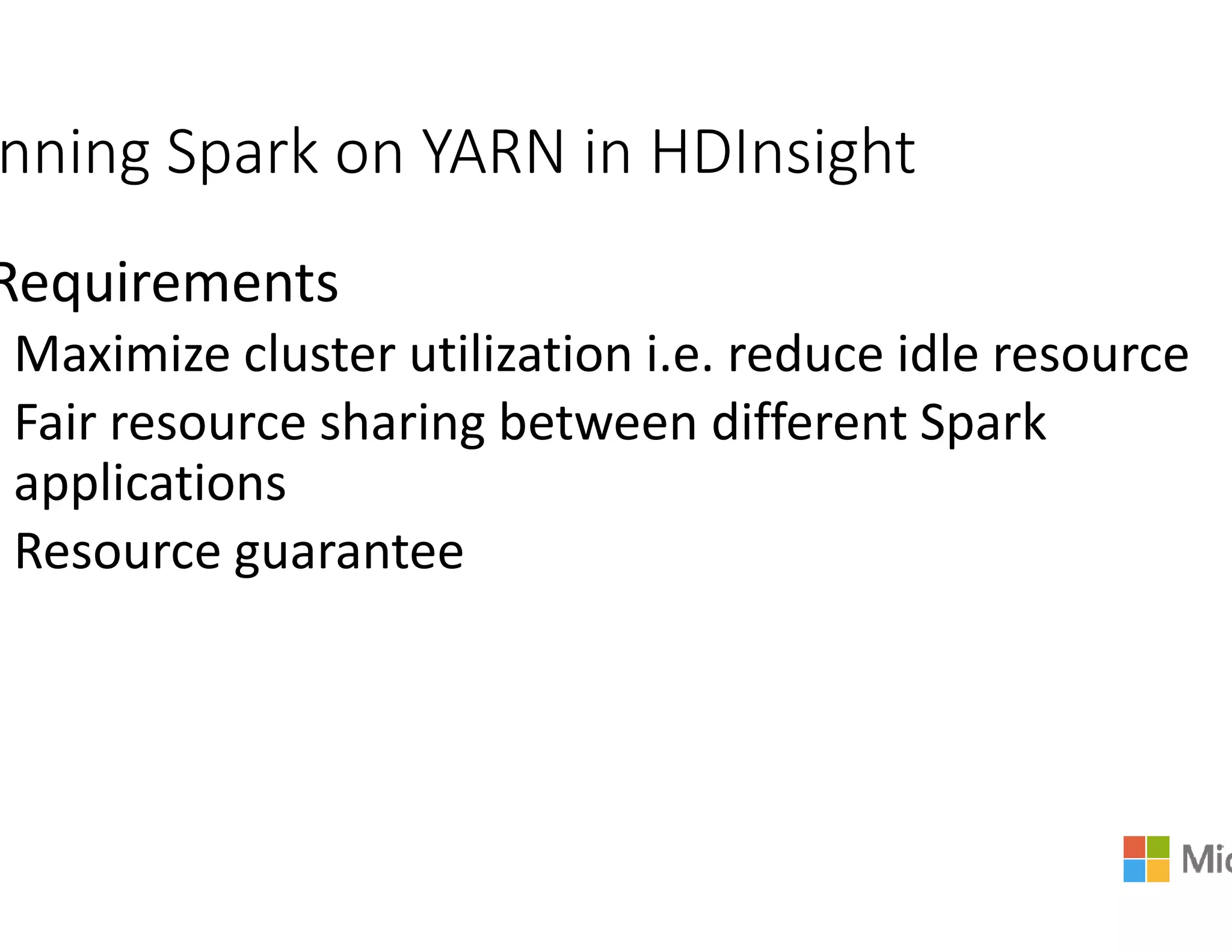 nning Spark on YARN in HDInsight
Requirements
Maximize cluster utilization i.e. reduce idle resource
Fair resource sharing between different Spark
applicationsapplications
Resource guarantee
nning Spark on YARN in HDInsight
Maximize cluster utilization i.e. reduce idle resource
Fair resource sharing between different Spark