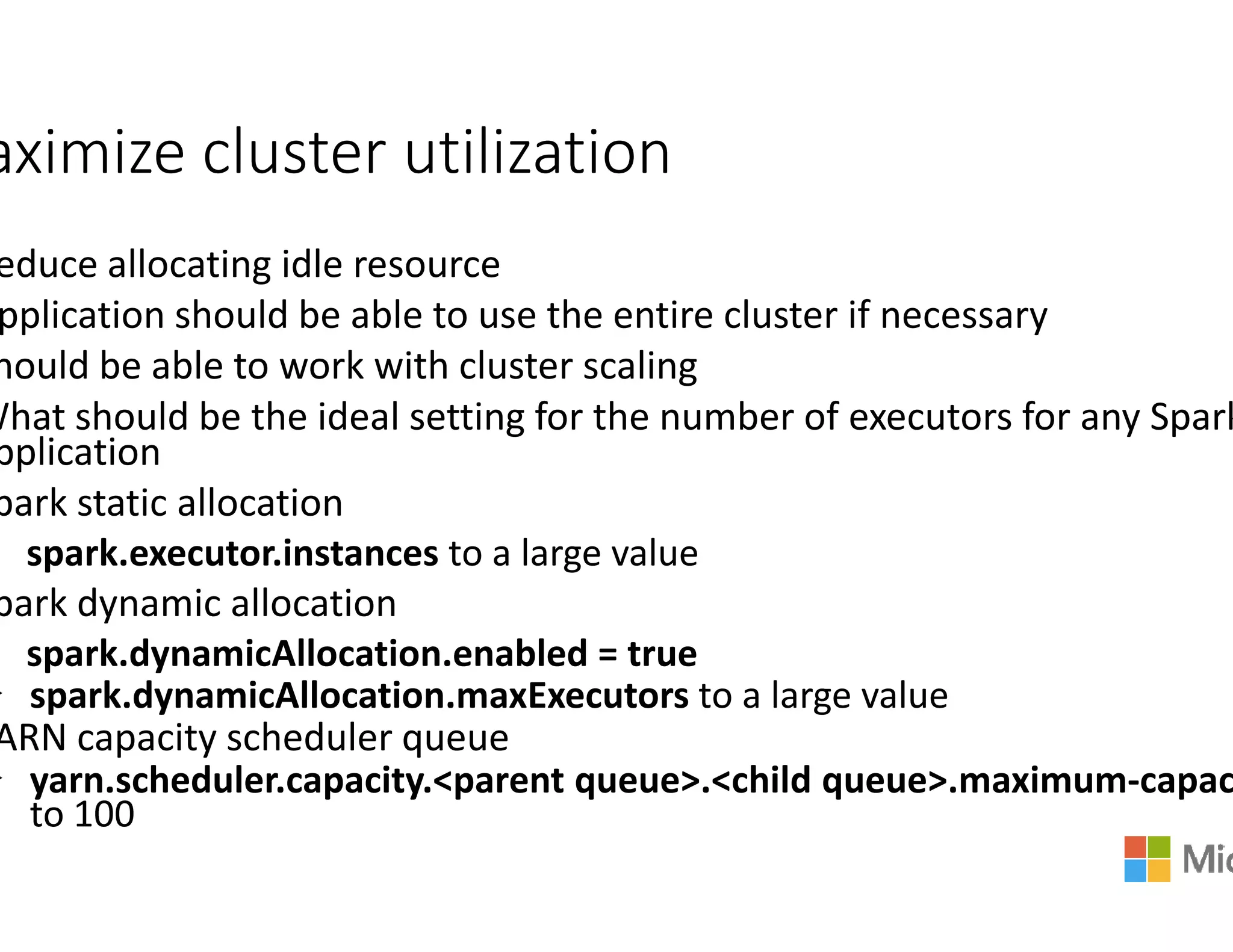 aximize cluster utilization
educe allocating idle resource
pplication should be able to use the entire cluster if necessary
hould be able to work with cluster scaling
What should be the ideal setting for the n
pplication
park static allocationpark static allocation
spark.executor.instances to a large value
park dynamic allocation
spark.dynamicAllocation.enabled = true
spark.dynamicAllocation.maxExecutors
ARN capacity scheduler queue
yarn.scheduler.capacity.<parent queue>.<child queue>.maximum
to 100
aximize cluster utilization
pplication should be able to use the entire cluster if necessary
hould be able to work with cluster scaling
for the number of executors for any Spark
to a large value
= true
spark.dynamicAllocation.maxExecutors to a large value
.<parent queue>.<child queue>.maximum-capac