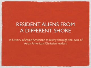 RESIDENT ALIENS FROM
      A DIFFERENT SHORE
A history of Asian American ministry through the eyes of
           Asian American Christian leaders
 