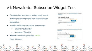 #1: Newsletter Subscribe Widget Test
● Test whether wording on widget email submit
button prevented people from subscribing to
newsletter
● Conducted 11-day A/B test of two versions:
○ Original: “Subscribe”
○ Variation: “Sign Up”
● Results: Variation generated +4.3%
more signups
Original
Variation
 