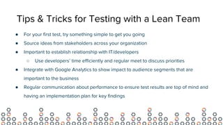 Tips & Tricks for Testing with a Lean Team
● For your first test, try something simple to get you going
● Source ideas from stakeholders across your organization
● Important to establish relationship with IT/developers
○ Use developers’ time efficiently and regular meet to discuss priorities
● Integrate with Google Analytics to show impact to audience segments that are
important to the business
● Regular communication about performance to ensure test results are top of mind and
having an implementation plan for key findings
 