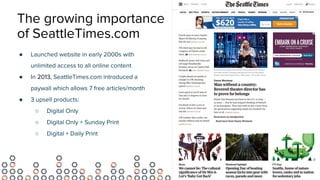 The growing importance
of SeattleTimes.com
● Launched website in early 2000s with
unlimited access to all online content
● In 2013, SeattleTimes.com introduced a
paywall which allows 7 free articles/month
● 3 upsell products:
○ Digital Only
○ Digital Only + Sunday Print
○ Digital + Daily Print
 