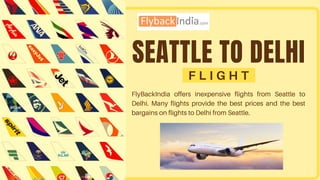 SEATTLE TO DELHI
F L I G H T
FlyBackIndia offers inexpensive flights from Seattle to
Delhi. Many flights provide the best prices and the best
bargains on flights to Delhi from Seattle.
 