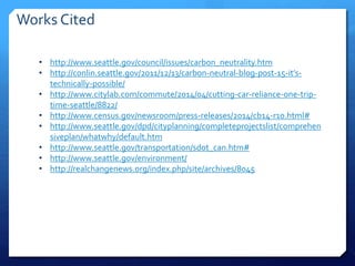 • http://www.seattle.gov/council/issues/carbon_neutrality.htm
• http://conlin.seattle.gov/2011/12/13/carbon-neutral-blog-post-15-it’s-
technically-possible/
• http://www.citylab.com/commute/2014/04/cutting-car-reliance-one-trip-
time-seattle/8822/
• http://www.census.gov/newsroom/press-releases/2014/cb14-r10.html#
• http://www.seattle.gov/dpd/cityplanning/completeprojectslist/comprehen
siveplan/whatwhy/default.htm
• http://www.seattle.gov/transportation/sdot_can.htm#
• http://www.seattle.gov/environment/
• http://realchangenews.org/index.php/site/archives/8045
Works Cited
 