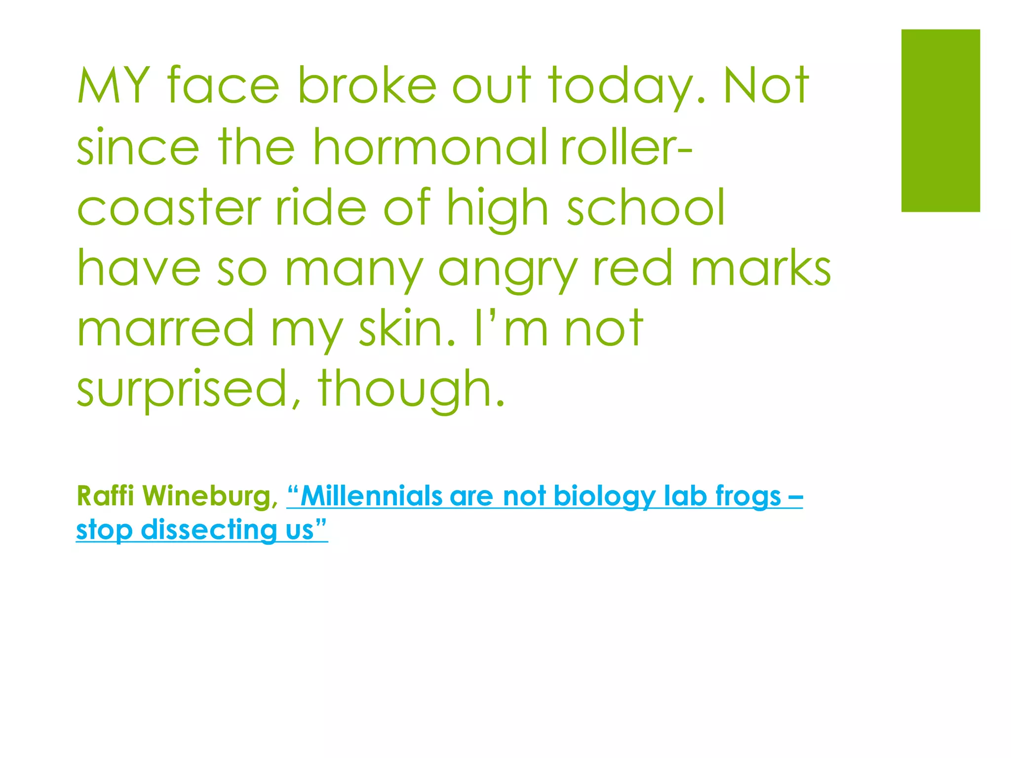 MY face broke out today. Not
since the hormonal roller-
coaster ride of high school
have so many angry red marks
marred my skin. I’m not
surprised, though.
Raffi Wineburg, “Millennials are not biology lab frogs –
stop dissecting us”
 