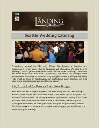 Seattle Wedding Catering
Conveniently located near University Village, The Landing at Northcut is a
contemporary event venue that is luxurious yet affordable. We play host to
weddings, parties, professional conferences and corporate meetings, fundraisers
and other events and celebrations. Our facilities are flexible and configurable to
accommodate the unique requirements of your special event. And if you need help
with event planning or coordinating, our professional event planners can help
ensure your event is memorable and fits your budget.
Eat, Drink And Be Merry – Even On A Budget
Food and drink are an important part of any anniversary fete and The Landing at
Northcut offers flexible and affordable options. If you have a caterer you prefer, we
are one of the few venues that allow guests to set up their own catering. If you're not
sure what to do about food and drink, our event coordinator can assist you in
figuring out what works for the happy couple with your budget foremost in mind.
This helps reduce your stress so you can relax and enjoy your party and important
milestone in your marriage.
 