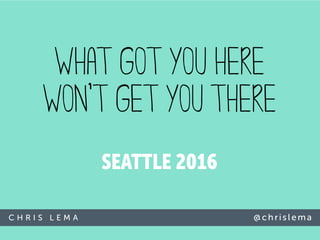 C H R I S L E M A @c h r i sl ema
SEATTLE 2016
WHAT GOT YOU HERE
WON’T GET YOU THERE
 