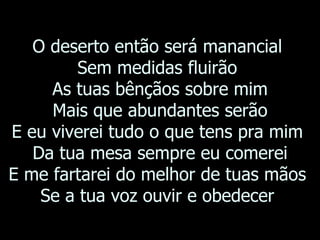 O deserto então será manancial  Sem medidas fluirão  As tuas bênçãos sobre mim Mais que abundantes serão E eu viverei tudo o que tens pra mim  Da tua mesa sempre eu comerei E me fartarei do melhor de tuas mãos  Se a tua voz ouvir e obedecer  