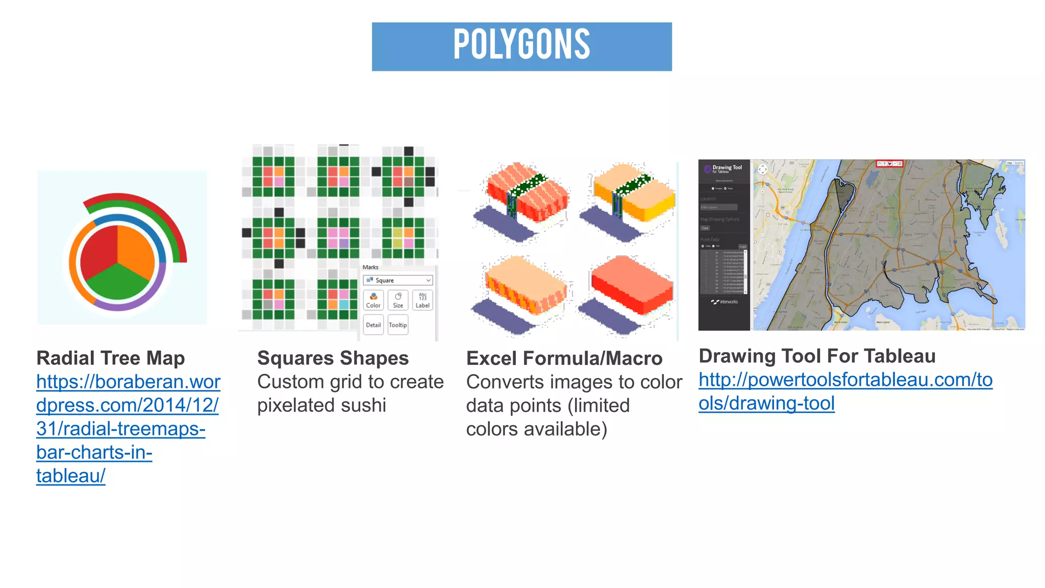 POLYGONS
Radial Tree Map
https://boraberan.wor
dpress.com/2014/12/
31/radial-treemaps-
bar-charts-in-
tableau/
Squares Shapes
Custom grid to create
pixelated sushi
Excel Formula/Macro
Converts images to color
data points (limited
colors available)
Drawing Tool For Tableau
http://powertoolsfortableau.com/to
ols/drawing-tool
 