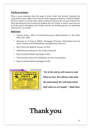 Turtle or tortoise 
There is some confusion about the usage of terms 'turtle' and 'tortoise'. Basically, the 
usage of these terms differs in accordance to the language in question. In British English, 
the term 'turtles' is used for those species which are found in the sea, and 'tortoises' for 
those inhabiting the land. In American English, the term 'turtles' is used as a general term 
to all the species belonging to this family; and the sea-dwelling species are specifically 
referred to as 'sea turtles'. 
Reference 
• "Marine Turtles." Office of Protected Resources. NOAA Fisheries, 11 Nov 2010. 
11 
Web. 8 Dec 2010. 
• Hirayama, R., & Tong, H. (2003). "Osteopygis (Testiness: Cheloniidae) from the 
Lower Tertiary of the Ouled Abdoun phosphate basin, Morocco. 
• Roy D Silva Last Updated: January 19, 2012. 
• NOAA Education Resources: Sea Turtles Collection. 
• http://seaturtlesofindia.org/?page_id=462. 
• Turtle excluder device From Wikipedia, the free encyclopaedia. 
• http://seaturtlesofindia.org/?page_id=180. 
"For in the end we will conserve only 
What we love. We will love only what 
We understand. We will understand 
Only what we are taught." - Baba Dion 
Thank you 
 