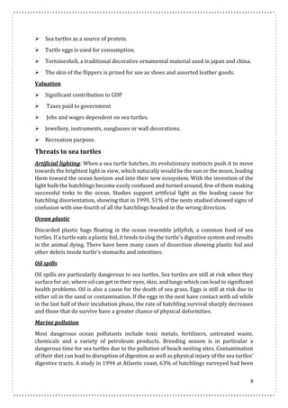 8 
 Sea turtles as a source of protein. 
 Turtle eggs is used for consumption. 
 Tortoiseshell, a traditional decorative ornamental material used in japan and china. 
 The skin of the flippers is prized for use as shoes and assorted leather goods. 
Valuation 
 Significant contribution to GDP 
 Taxes paid to government 
 Jobs and wages dependent on sea turtles. 
 Jewellery, instruments, sunglasses or wall decorations. 
 Recreation purpose. 
Threats to sea turtles 
Artificial lighting: When a sea turtle hatches, its evolutionary instincts push it to move 
towards the brightest light in view, which naturally would be the sun or the moon, leading 
them toward the ocean horizon and into their new ecosystem. With the invention of the 
light bulb the hatchlings become easily confused and turned around, few of them making 
successful treks to the ocean. Studies support artificial light as the leading cause for 
hatchling disorientation, showing that in 1999, 51% of the nests studied showed signs of 
confusion with one-fourth of all the hatchlings headed in the wrong direction. 
Ocean plastic 
Discarded plastic bags floating in the ocean resemble jellyfish, a common food of sea 
turtles. If a turtle eats a plastic foil, it tends to clog the turtle's digestive system and results 
in the animal dying. There have been many cases of dissection showing plastic foil and 
other debris inside turtle’s stomachs and intestines. 
Oil spills 
Oil spills are particularly dangerous to sea turtles. Sea turtles are still at risk when they 
surface for air, where oil can get in their eyes, skin, and lungs which can lead to significant 
health problems. Oil is also a cause for the death of sea grass. Eggs is still at risk due to 
either oil in the sand or contamination. If the eggs in the nest have contact with oil while 
in the last half of their incubation phase, the rate of hatchling survival sharply decreases 
and those that do survive have a greater chance of physical deformities. 
Marine pollution 
Most dangerous ocean pollutants include toxic metals, fertilizers, untreated waste, 
chemicals and a variety of petroleum products. Breeding season is in particular a 
dangerous time for sea turtles due to the pollution of beach nesting sites. Contamination 
of their diet can lead to disruption of digestion as well as physical injury of the sea turtles’ 
digestive tracts. A study in 1994 at Atlantic coast, 63% of hatchlings surveyed had been 
 