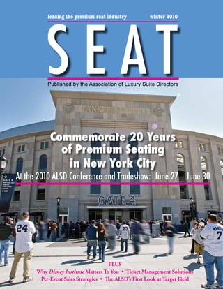 S E AT
          leading the premium seat industry           winter 2010




          Published by the Association of Luxury Suite Directors




           Commemorate 20 Years
             of Premium Seating
               in New York City
At the 2010 ALSD Conference and Tradeshow: June 27 – June 30




                                     PLUS
      Why Disney Institute Matters To You • Ticket Management Solutions
       Per-Event Sales Strategies • The ALSD’s First Look at Target Field
 