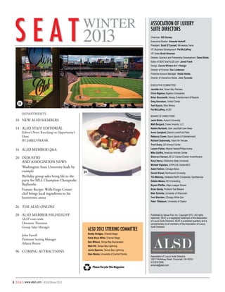S E A T 2013

WINTER

Published by the Association of Luxury Suite Directors

Association of Luxury
Suite Directors
Chairman Bill Dorsey
Executive Director Amanda Verhoff
President Scott O’Connell, Minnesota Twins
VP, Business Development Pat McCaffrey
VP, Sales Scott Hinzman
Director, Sponsor and Partnership Development Dene Shiels
Editor of SEAT and ALSD.com Jared Frank
Design Carole Winters Art + Design
Director of Finance Dan Lindeman
Financial Account Manager Vickie Henke
Director of Interactive Media John Tymoski
Executive Committee
Jennifer Ark, Green Bay Packers
Chris Bigelow, Bigelow Companies
Brian Bucciarelli, Hersey Entertainment & Resorts
Greg Hanrahan, United Center

28

Tom Kaucic, Mira Winery
Pat McCaffrey, ALSD

	 	 EPARTMENTS
D

Board of Directors

10	 NEW ALSD MEMBERS
	
14	 ALSD STAFF EDITORIAL

Janie Boles, Auburn University
Matt Borgard, Crown Imports, LLC
Natalie Burbank, Utah Jazz/Salt Lake Bees

Editor’s Note: Knocking on Opportunity’s
Door

Anne Campbell, Detroit Lions/Ford Field
Rebecca Caven, Spurs Sports & Entertainment

BY JARED FRANK

Richard Dobransky, Vision for Venues
Trent Dutry, US Airways Center

16	 ALSD MEMBER Q&A

Lauren Fisher, Atlanta Hawks/Philips Arena

20	 INDUSTRY
		 AND ASSOCIATION NEWS
Washington State University leads by
example
Birthday group sales bring life to the
party for MLL Champion Chesapeake
Bayhawks
Feature Recipe: Wells Fargo Center
chef brings local ingredients to his
hometown arena

Shannon Hansen, BI-LO Center/Charter Amphitheatre

Mike Guiffre, American Airlines Center
Karyl Henry, Oklahoma State University
Michele Kajiwara, STAPLES Center/AEG
Adam Kellner, Chicago Bears

24

Gerald Kissel, Northwood University
Tim Maloney, Delaware North Companies, Sportservice
Debbie Massa, ROI Consulting
Bryant Pfeiffer, Major League Soccer
Brian Sandy, Portland Trail Blazers
Blair Schmitz, University of Wisconsin
Tom Sheridan, Chicago White Sox
Peter Titlebaum, University of Dayton

26	 THE ALSD ONLINE
28	 ALSD MEMBER HIGHLIGHT
SEAT visits with:
Dennette Thornton
Group Sales Manager

John Farrell
Premium Seating Manager
Atlanta Braves

96	 COMING ATTRACTIONS

ALSD 2013 STEERING COMMITTEE
Bobby Bridges, Orlando Magic

Katie Stocz Miller, Orlando Magic
Ben Milsom, Tampa Bay Buccaneers
Matt Hill, Tampa Bay Lightning
Jamie Spencer, Tampa Bay Lightning
Stan Macko, University of Central Florida

Please Recycle This Magazine

8 | S E A T | www.alsd.com | #SEATWinter2013

Published by Venue Pub. Inc. Copyright 2013. (All rights
reserved). SEAT is a registered trademark of the Association
of Luxury Suite Directors. SEAT is published quarterly and is
complimentary to all members of the Association of Luxury
Suite Directors.

Association of Luxury Suite Directors
10017 McKelvey Road, Cincinnati, OH 45231
513 674 0555
amanda@alsd.com

 