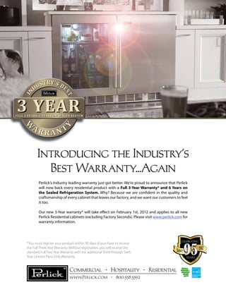 IN

ST
ST

RY’
UST S BE
D

3 YEAR

FULL 3 YEARS, 6 YEARS ON SEALED SYSTEM

RANT

Y

W
W
W
W

AR

Introducing the Industry’s
Best Warranty...Again
Perlick’s Industry leading warranty just got better. We’re proud to announce that Perlick
will now back every residential product with a Full 3-Year Warranty* and 6 Years on
the Sealed Refrigeration System. Why? Because we are confident in the quality and
craftsmanship of every cabinet that leaves our factory, and we want our customers to feel
it too.
Our new 3-Year warranty* will take effect on February 1st, 2012 and applies to all new
Perlick Residential cabinets (excluding Factory Seconds). Please visit www.perlick.com for
warranty information.

celebrating

1917

Since
years

-2
012

*You must register your product within 90 days of purchase to recieve
the Full Three Year Warranty. Without registration, you will receive the
standard Full Two Year Warranty with the additional Third through Sixth
Year Limited Parts Only Warranty.

191

Commercial • Hospitality • Residential
www.Perlick.com • 800.558.5592

7

 