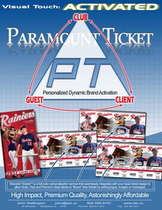 Personalized Dynamic Brand Activation
Dugout Club Full Season

BIND AREA

Book # 124 Account #
2041184

liate
Triple-A Affi
ers.com
tacomaraini

Erasmo

RAMIEREZ

Alex

Book # 6 Account # 155721

BIND AREA

Dugout Club Full Season

LIDDI

TACOMA RAINIERS vs.
SALT LAKE BEES
THURSDAY

SECTION

8

ROW

AAAFBEAFEABAABAEFFAAFAFEABAEABEBEA

BIND AREA

963872883884

TACOMA RAINIERS vs.
SALT LAKE BEES
THURSDAY

SECTION

6

APRIL 5, 2012

ROW

3

SEAT

1

7:05 PM

DUGOUT CLUB
TACOMA RAINIERS vs.
SALT LAKE

AAAFBEAEABEBEFBAAAFAAFFAAAFAAFFAEA

RHUBARB

968436221100

2012

SECTION

6

ROW

SEAT

3

APRIL 5, 2012
7:05 PM
ACCT# 155721

1

SECTION

TACOMA RAINIERS vs.
SALT LAKE BEES
FRIDAY

6

APRIL 6, 2012

ROW

3

SEAT

1

7:05 PM

TACOMA RAINIERS vs.
SALT LAKE BEES
SATURDAY

DUGOUT CLUB
TACOMA RAINIERS vs.
SALT LAKE

AAAFEBAEEBABEBABEAEBFABEAAFAAFBEEA
693419902140

SECTION

6

ROW

SEAT

3

APRIL 6, 2012
7:05 PM
ACCT# 155721

1

SECTION

ROW

6

APRIL 7, 2012

SEAT

1

7:05 PM

DUGOUT CLUB
TACOMA RAINIERS vs.
SALT LAKE

AAFAFAABEEABFABAEEBBAEBFEAAAFBEAEA
556115166396

SECTION

6

ROW

SEAT

1

3

APRIL 7, 2012
7:05 PM
ACCT# 155721

FRIDAY

SECTION

8

2

APRIL 5, 2012
7:05 PM
ACCT# 2041184

SECTION

6

APRIL 8, 2012

8

ROW

EAFAEABFBAEAAFBEAEA

SECTION

8

ROW

TACOMA RAINIERS vs.
SALT LAKE BEES
SATURDAY

SECTION

ROW

8

SEAT

2

APRIL 7, 2012

3
7:05 PM

DUGOUT CLU
B

TACOMA RAINIERS vs.
SALT LAKE
Dugout Club Full Season
SECTION
ROW
SEAT
8
2
3

AAAFBEAFEABABEEBABEEBABEBEAAFBEAEA

APRIL 7, 2012
7:05 PM
ACCT# 2041184

963868689596

TACOMA RAINIERS vs.
SALT LAKE BEES
SUNDAY

SECTION

8

ROW

SEAT

2

APRIL 8, 2012

DUGOUT CLU
B

3
1:35 PM

TACOMA RAINIERS vs.
SALT LAKE
Book # 140 Account #
SECTION
3084914
ROW
SEAT
8
2
3

BIND AREA
AAEBAFAEAFBAEBABEFAABEAEBEBEFBAAEA

APRIL 8, 2012
1:35 PM
ACCT# 2041184

895019189436

SEAT

Erasmo

1

RAMIEREZ

1:35 PM

DUGOUT CLUB
TACOMA RAINIERS vs.
SALT LAKE

AAABBEEBEAAFBBEAEEAEBBFEAABEABFAEA
762143573180

SECTION

6

ROW

3

SEAT

1

APRIL 8, 2012
1:35 PM
ACCT# 155721 TACOMA RAINIERS vs.
SALT LAKE BEES

THURSDAY

SECTION

5

ROW

688189736108

SEAT

2

APRIL 5, 2012

AABEEBAFAAEBEBAFABBAEEBEEABBAEFAEA

C

SEAT

2
3
APRIL 6, 2012
7:05 PM
ACCT# 2041184

826295518396

3

3
7:05 PM

TACOMA RAINIERS vs.
SALT LAKE

RAMIEREZ
3
AAEBAEBAFEABBEB

ROW

SEAT

2

DUGOUT CLU
B

Erasmo
SEAT

ROW

SECTION

APRIL 6, 2012

TACOMA RAINIERS vs.
SALT LAKE

TACOMA RAINIERS vs.
SALT LAKE BEES
SUNDAY

TACOMA RAINIERS vs.
SALT LAKE BEES

3
7:05 PM

DUGOUT CLU
B

ICKETS
SEASON T
LUB
DUGOUT

3

SEAT

2

APRIL 5, 2012

DUGOUT CLU
B

1
7:05 PM

TACOMA RAINIERS vs.
SALT LAKE
SECTION

5

ROW

2

SEAT

1

APRIL 5, 2012
7:05 PM
ACCT# 3084914

TACOMA RAINIERS vs.
SALT LAKE BEES
FRIDAY

SECTION

5

ROW

AAAFBEAAFABEAFABEBFAAEEABBEEFBAAEA
962929231036

SEAT

2

APRIL 6, 2012

DUGOUT CLU
B

1
7:05 PM

TACOMA RAINIERS vs.
SALT LAKE
SECTION

5

ROW

SEAT

2
1
APRIL 6, 2012
7:05 PM

ACCT# 3084914

TACOMA RAINIERS vs.
SALT LAKE BEES
SATURDAY

SECTION

5

ROW

SEAT

2

APRIL 7, 2012

1
7:05 PM

DUGOUT CLU
B

AAFAFAAAAEFBABFAEFAEBAFBAEABAEBEEA

TACOMA RAINIERS vs.
SALT LAKE BEES
SUNDAY

550746588348

5

ROW

SEAT

2
1
APRIL 7, 2012
7:05 PM
ACCT# 3084914

AABABEEAEEBBAABEFAFAFAFAEABEFAABEA
756774995132

Branded TicketsTM is a full color personalization service that seamlessly integrates with your basic ticket design to
allow Suite, Club and Premium Seat clients to “Brand” their tickets by adding logos, images or messages.

High Impact, Premium Quality, Astonishingly Affordable
John Watlington
30 Mill Street

john@ptx.cc

Wheatland, Pa.

16161

804.598.9107
Toll Free: 800.941.1070

www.ptx.cc
Fax: 724.346.1672

5

ROW

2

DUGOUT CLU
B

TACOMA RAINIERS vs.
SALT LAKE
SECTION

SECTION

APRIL 8, 2012

SEAT

1
1:35 PM

TACOMA RAINIERS vs.
SALT LAKE
SECTION

5

ROW

SEAT

2
1
APRIL 8, 2012
1:35 PM
ACCT# 3084914

 
