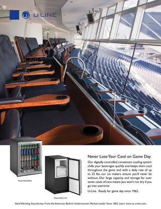Never Lose Your Cool on Game Day.
Our digitally controlled convection cooling system
chills your beverages quickly and keeps them cool
throughout the game and with a daily rate of up
to 25 lbs, our ice makers ensure you’ll never be
without. Our large capacity and storage for over
seven cases of cans means you won’t run dry if you
go into overtime.

Model ADA24RGL

U-Line. Ready for game day since 1962.
Model ADA151M

Hard Working. Easy Access. From the American Built-In Undercounter Market Leader Since 1962. Learn more at u-line.com.

 