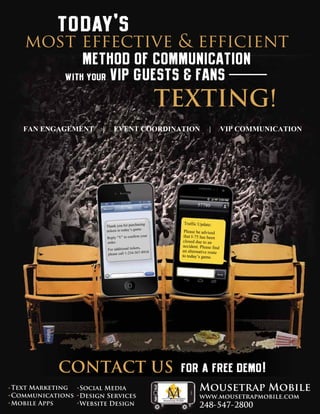 today’s

most effective & efficient
METHOD OF COMMUNICATION
with your VIP GUESTS & FANS

TEXTING!
FAN ENGAGEMENT

|

EVENT COORDINATION

57780
sing
Thank you for purcha
ets to today’s game.
tick
your
Reply “Y” to confirm
order.
For additional tickets,
-8910.
please call 1-234-567

|

VIP COMMUNICATION

57780
Traffic Update:
Please be advised
that I-75 has been
closed due to an
accident. Please find
an alternative route
to today’s game.

CONTACT US for a free demo!
Text Marketing
Social Media
Communications Design Services
Mobile Apps
Website Design

Mousetrap Mobile
www.mousetrapmobile.com

248-547-2800

 