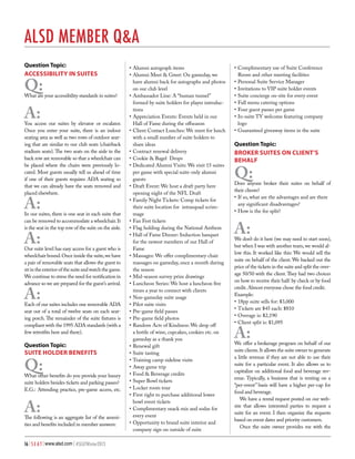 ALSD Member Q&A
Question Topic:
ACCESSIBILITY IN SUITES

Q:

What are your accessibility standards in suites?

A:

You access our suites by elevator or escalator.
Once you enter your suite, there is an indoor
seating area as well as two rows of outdoor seating that are similar to our club seats (chairback
stadium seats). The two seats on the aisle in the
back row are removable so that a wheelchair can
be placed where the chairs were previously located. Most guests usually tell us ahead of time
if one of their guests requires ADA seating so
that we can already have the seats removed and
placed elsewhere.

A:

In our suites, there is one seat in each suite that
can be removed to accommodate a wheelchair. It
is the seat in the top row of the suite on the aisle.

A:

Our suite level has easy access for a guest who is
wheelchair bound. Once inside the suite, we have
a pair of removable seats that allows the guest to
sit in the exterior of the suite and watch the game.
We continue to stress the need for notification in
advance so we are prepared for the guest’s arrival.

A:

Each of our suites includes one removable ADA
seat out of a total of twelve seats on each seating porch. The remainder of the suite fixtures is
compliant with the 1995 ADA standards (with a
few retrotfits here and there).

Question Topic:
SUITE HOLDER BENEFITS

Q:

What other benefits do you provide your luxury
suite holders besides tickets and parking passes?
E.G.: Attending practice, pre-game access, etc.

A:

The following is an aggregate list of the amenities and benefits included in member answers:
16 | S E A T | www.alsd.com | #SEATWinter2013

•	Alumni autograph items
•	Alumni Meet & Greet: On gameday, we
have alumni back for autographs and photos
on our club level
•	Ambassador Line: A “human tunnel”
formed by suite holders for player introductions
•	Appreciation Events: Events held in our
Hall of Fame during the offseason
•	Client Contact Lunches: We meet for lunch
with a small number of suite holders to
share ideas
•	Contract renewal delivery
•	Cookie & Bagel Drops
•	Dedicated Alumni Visits: We visit 15 suites
per game with special suite-only alumni
guests
•	Draft Event: We host a draft party here
opening night of the NFL Draft
•	Family Night Tickets: Comp tickets for
their suite location for intrasquad scrimmage
•	Fan Fest tickets
•	Flag holding during the National Anthem
•	Hall of Fame Dinner: Induction banquet
for the newest members of our Hall of
Fame
•	Massages: We offer complimentary chair
massages on gameday, once a month during
the season
•	Mid-season survey prize drawings
•	Luncheon Series: We host a luncheon five
times a year to connect with clients
•	Non-gameday suite usage
•	Pilot suite visits
•	Pre-game field passes
•	Pre-game field photos
•	Random Acts of Kindness: We drop off
a bottle of wine, cupcakes, cookies etc. on
gameday as a thank you
•	Renewal gift
•	Suite tasting
•	Training camp sideline visits
•	Away game trip
•	Food & Beverage credits
•	Super Bowl tickets
•	Locker room tour
•	First right to purchase additional lower
bowl event tickets
•	Complimentary snack mix and sodas for
every event
•	Opportunity to brand suite interior and
company sign on outside of suite

•	Complimentary use of Suite Conference
Room and other meeting facilities
•	Personal Suite Service Manager
•	Invitations to VIP suite holder events
•	Suite concierge on-site for every event
•	Full menu catering options
•	Four guest passes per game
•	In-suite TV welcome featuring company
logo
•	Guaranteed giveaway items in the suite

Question Topic:
BROKER SUITES ON CLIENT’S
BEHALF

Q:

Does anyone broker their suites on behalf of
their clients?
•	If so, what are the advantages and are there
any significant disadvantages?
•	How is the fee split?

A:

We don’t do it here (we may need to start soon),
but when I was with another team, we would allow this. It worked like this: We would sell the
suite on behalf of the client. We backed out the
price of the tickets in the suite and split the overage 50/50 with the client. They had two choices
on how to receive their half: by check or by food
credit. Almost everyone chose the food credit.
Example:
•	18pp suite sells for: $3,000
•	Tickets are $45 each: $810
•	Overage is: $2,190
•	Client split is: $1,095

A:

We offer a brokerage program on behalf of our
suite clients. It allows the suite owner to generate
a little revenue if they are not able to use their
suite for a particular event. It also allows us to
capitalize on additional food and beverage revenue. Typically, a business that is renting on a
“per-event” basis will have a higher per-cap for
food and beverage.
We have a rental request posted on our website that allows interested parties to request a
suite for an event. I then organize the requests
based on event dates and priority customers.
Once the suite owner provides me with the

 