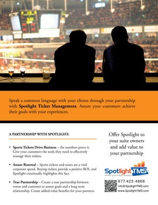 Speak	a	common	language	with	your	clients	through	your	partnership	
with	 Spotlight	Ticket	 Management.	 Assure	 your	 customers	 achieve	
their	goals	with	your	experiences.

A PARTNERSHIP WITH SPOTLIGHT:
•	 Sports Tickets Drive Business	–	the	numbers	prove	it.	
Give	your	customers	the	tools	they	need	to	effectively	
manage	their	tickets.

Offer	Spotlight	to	
your	suite	owners	
and	add	value	to		
your	partnership

•	 Assure	Renewal	–	Sports	tickets	and	suites	are	a	vital	
corporate	spend.	Buying	tickets	provide	a	positive	ROI,	and	
Spotlight	continually	highlights	this	fact.		
•	 True	Partnership	–	Create	a	true	partnership	between	
venue	and	customer	to	assure	goals	and	a	long	term	
relationship.	Create	added-value	benefits	for	your	partners.

8 7 7. 4 2 3 . 4 8 6 8
info@SpotlightTMS.com
www.SpotlightTMS.com

 