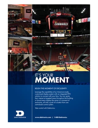 it’s youR

moment
Relish the MoMent of exclusivity
leverage the capabilities of an American-made,
customized display system with an integrated iPtv
solution to connect with your fans. you can ignite
their interest at targeted areas throughout the building
or brand every display the same in a moment of
exclusivity, all with a push of a button from one
centralized control system.
take control with Daktronics.

www.daktronics.com | 1-800-Daktronics

 