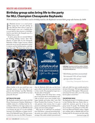 Industry and Association News

Birthday group sales bring life to the party
for MLL Champion Chesapeake Bayhawks
With assistance from Full House and its birthday lead list, the Bayhawks increased their group sales business by 160%

I

Celebrate
your birthday with

the bayhawks
aNd

Get in the Game!

affluent families in the area would have some
disposable income to take their kids to our
game for their birthdays,” says May. “[Birthday
parties] accounted for around 10% of our total
group sales this year.”
Getting in the Game

The Bayhawks worked hand in hand with Full
House Entertainment Database Marketing to
establish criteria for a birthday leads list. According to Full House, the target audience was
households with income over $90,000 that had
a son between the ages of 5-13 and a birthday
(turning 6-14) in May, June, or August– the duration of the Bayhawks’ season. This past season,
in which the team won the MLL Champion22 | S E A T | www.alsd.com | #SEATWinter2013

ship, the Bayhawks didn’t play any July home
games which is why the list was narrowed down
to three months. The geographical target was a
30-mile radius of Annapolis.
“Birthday parties have always been a strong
part of our group sales recommendations, especially to lacrosse, soccer, arena football, minor
league baseball, and hockey clubs,” notes Full
House President Ron Contorno. “A team not
only generates ticket revenue, but it is great
grassroots marketing for future birthday parties,
groups, and season ticket packages.”
After the list of 3,448 leads was purchased
from Full House, a postcard promoting birthday parties was mailed to those prospects. The
message of the mailer included a personal touch

Photo courtesy of Gail Sharpe

n Maryland, lacrosse is no casual pursuit.
Most young boys and girls growing up
in the Old Line State choose to pick up a
mesh-headed crosse over a baseball glove
or soccer ball. For them, lacrosse is a birthright.
And for some kids in the Annapolis area, it’s a
birthday theme as well.
In sports, group sales are essential lifeblood
for boosting ticketing revenue. Dave May,
Director of Ticket Sales for the Chesapeake
Bayhawks of Major League Lacrosse, realized
group sales was an area the organization needed
to improve and that birthday parties could help
grow those sales. “We knew some of the more

In the Game: The postcard on the left was mailed to 3,448 leads,
including Dylan Sharpe, shown here celebrating his 7th Birthday in
the Bayhawks Birthday Bash area.  

“[Birthday parties] accounted
for around 10% of our total
group sales this year.”
– Dave May, Chesapeake Bayhawks
with each child’s last name variably printed on
the back of the jersey. “We had strong feedback
on the postcard,” May explains. “[The personalized jersey] hit home with a lot of the young
lacrosse players around here.”
The Birthday Bash

The Bayhawks hosted 5-10 birthdays per game
in their Birthday Bash area. Parties often exceeded the minimum guest list of ten; one
group hosted 50 people. The Birthday Bash
area is located in the parking lot of Navy-Marine Corps Memorial Stadium within a tailgate
area complete with an inflatable field and rock
climbing wall. For the parents and other adults,
[continued on page 92]

 