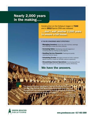Nearly 2,000 years
in the making….
construction on the coliseum began in 72AD
and in 2012 Sports cRm was released

….don’t wait another 2,000 years
to ensure a full house.
IF you’Re conceRned aBouT eFFecTIvely:

· Managing Inventory: game day suite inventory, bookings
and invoicing for suites and other products.

· Increasing Sales: developing cross-sell programs or
increasing sales by creating up sell programs.

· Handling Service Requests: tracking and quickly
resolving customer issues.

· Scheduling Events: managing renewal and other customerspecific events to create the ultimate customer experience.

· Streamlining Internal Operations: coordinating staff and
organizing tasks prior to critical events to improve efficiencies.

We have the answers.

“The Boston Red Sox organization is driven to ensure that every

fan has a consistent, high quality experience each time they visit
Fenway Park. The improved visibility into the consumer preferences
of our fans is helping us achieve that goal.”

Ron BumgaRneR
SenioR Vice PReSident/ticketing
the BoSton Red Sox

www.greenbeacon.com • 617-485-5000

 