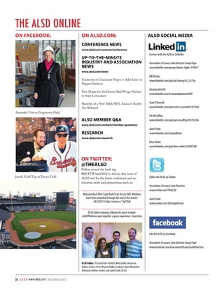 the alsd online
On facebook:

on alsd.com:

ALSD Social Media

conference news
www.alsd.com/content/conference

UP-TO-THE-MINUTE
INDUSTRY AND ASSOCIATION
NEWS

Connect with the ALSD on LinkedIn:
Association of Luxury Suite Directors Group Page:
www.linkedin.com/groups?about=&gid=918457

www.alsd.com/news

University of Cincinnati Hopes to Add Suites to
Nippert Stadium
New Home for the Detroit Red Wings Pitched
to State Lawmakers

Amanda’s Visit to Progressive Field

Sketches of a New NBA/NHL Arena in Seattle
Are Released

ALSD MEMBER Q&A

Bill Dorsey:
www.linkedin.com/pub/bill-dorsey/6/125/76a
Amanda Verhoff:
www.linkedin.com/in/amandakuntzverhoff
Scott O’Connell:
www.linkedin.com/pub/scott-o-connell/6/45/560
Pat McCaffrey:
www.linkedin.com/pub/pat-mccaffrey/9/27b/54b

www.alsd.com/content/member-questions

RESEARCH

Jared Frank:
www.linkedin.com/in/jaredfrank

www.alsd.com/research

Dene Shiels:
www.linkedin.com/pub/dene-shiels/10/b97/b8

on Twitter:
@THEALSD
Jared’s Field Trip at Turner Field

Follow us and the hash tag
#SEATWinter2013 to discuss this issue of
SEAT and for the latest conference and association news and promotions, such as:
Welcome Back NHL! Early Bird Prices for our NHL Members
have been extended through the end of the month.
#ALSD2013 http://conta.cc/13gf1hM

Follow the ALSD on Twitter:
Association of Luxury Suite Directors:
www.twitter.com/TheALSD
Jared Frank:
www.twitter.com/JChrstophrFrank

ALSD Dallas enjoying a Mavericks game tonight.
@AACPlatinum puts together a great experience. #sportsbiz

Like the ALSD on Facebook:
Association of Luxury Suite Directors Group Page:
www.facebook.com/AssociationOfLuxurySuiteDirectors

ALSD Dallas: (Pictured from the left) Mike Guiffre (American
Airlines Center), Kerrie Bryant (Dallas Cowboys), Ryan Mirabedini
(American Airlines Center), and Jared Frank (ALSD).

26 | S E A T | www.alsd.com | #SEATWinter2013

 