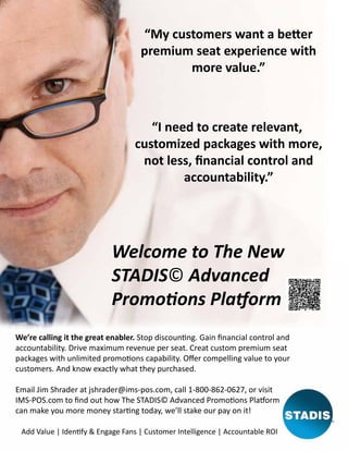 “My customers want a beeer
premium seat experience with
more value.”

“I need to create relevant,
customized packages with more,
not less, financial control and
accountability.”

Welcome to The New
STADIS© Advanced
Promooons Plaaorm
We’re calling it the great enabler. Stop discounnng. Gain financial control and
accountability. Drive maximum revenue per seat. Creat custom premium seat
packages with unlimited promooons capability. Offer compelling value to your
customers. And know exactly what they purchased.
Email Jim Shrader at jshrader@ims-pos.com, call 1-800-862-0627, or visit
IMS-POS.com to find out how The STADIS© Advanced Promooons Plaaorm
can make you more money starrng today, we’ll stake our pay on it!
Add Value | Idennfy & Engage Fans | Customer Intelligence | Accountable ROI

 