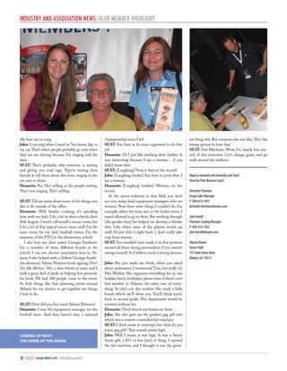 Industry and Association News: ALSD Member Highlight

ally bust out in song.
John: I can sing when I need to. You know, like in
my car. That’s when people probably go nuts when
they see me driving because I’m singing half the
time.
SEAT: That’s probably why everyone is texting
and giving you road rage. They’re texting their
friends to tell them about this bozo singing in the
car next to them.
Dennette: No. He’s yelling at the people texting.
That’s not singing. That’s yelling.
SEAT: Tell me more about some of the things you
like to do outside of the office.
Dennette: Well besides cooking, it’s spending
time with my kids. I do a lot in their schools, their
little leagues. I won’t call myself a soccer mom, but
I do a lot of that typical soccer mom stuff. I’m the
team mom for my kids’ baseball teams; I’m the
treasurer of the PTO in the elementary school.
I also love my alma mater Georgia Southern.
I’m a member of three different boards at the
school. I run our alumni association here in Atlanta. I also helped with a [fellow Georgia Southern alumnus] Adrian Peterson book signing, Don’t
Dis My Abilities. He’s a dear friend of mine, and I
took a great deal of pride in helping him promote
his book. We had 300 people come to the event.
So little things like that: planning events around
Atlanta for my alumni to get together are things
I love to do.
SEAT: How did you first meet Adrian Peterson?
Dennette: I was the equipment manager for the
football team. And they haven’t won a national

COMING UP NEXT:
THE HOME OF THE BRAVE

32 | S E A T | www.alsd.com | #SEATWinter2013

championship since I left.
SEAT: You have to be crazy organized to do that
job.
Dennette: Or I just like washing dirty clothes. It
was interesting because I am a woman… if you
didn’t know that.
SEAT: [Laughing] Now, is that on the record?
John: [Laughing louder] You have to print that: I
am a woman.
Dennette: [Laughing loudest] Woman, on the
record.
In the sports industry, in that field, you don’t
see very many head equipment managers who are
women. Now there were things I couldn’t do. For
example, when the team was in the locker room, I
wasn’t allowed to go in there. But working through
[the gender bias] has helped me develop a thicker
skin. Like when some of the players would say
stuff, I’d just dish it right back. I don’t really take
crap from anyone.
SEAT: You wouldn’t have made it in that position
around all those strong personalities if you weren’t
strong yourself. So I believe you’re a strong woman.
John: She just made me think; when you asked
about nicknames, I mentioned Tina, but really it’s
Den Mother. She organizes everything for us: our
holiday lunch, birthdays, phone trees if there’s ever
bad weather in Atlanta; she takes care of everything. So she’s our den mother. She made a little
board, which we’ll show you. You’ll think you’re
back in second grade. This department would be
screwed without her.
Dennette: Don’t knock my board out there.
John: She also gave me the greatest gag gift ever
which was a remote-controlled fart machine.
SEAT: I don’t mean to interrupt, but what do you
mean gag gift? That sounds pretty legit.
John: Well I mean, it was legit. It was a Secret
Santa gift, a $15 or less kind of thing. I opened
the fart machine, and I thought it was the great-

est thing ever. But everyone else was like, ‘He’s the
wrong person to have that.’
SEAT: Fart Machines. Wow, I’ve clearly lost control of this interview. Let’s change gears, and go
walk around the stadium.
Want to network with Dennette and John?
Here Are Their Business Cards:
Dennette Thornton
Group Sales Manager
P: 404-614-1493
dennette.thornton@braves.com
John Farrell
Premium Seating Manager
P: 404-614-1562
john.farrell@braves.com
Atlanta Braves
Turner Field
755 Hank Aaron Drive
Atlanta, GA 30315

 