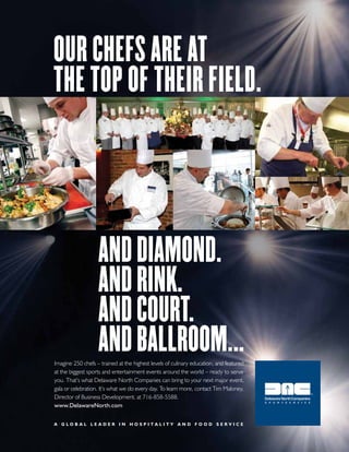 Our chefs are at
the tOp Of their field.

and diamOnd.
and rink.
and cOurt.
and ballrOOm...

Imagine 250 chefs – trained at the highest levels of culinary education, and featured
at the biggest sports and entertainment events around the world – ready to serve
you. That’s what Delaware North Companies can bring to your next major event,
gala or celebration. It’s what we do every day. To learn more, contact Tim Maloney,
Director of Business Development, at 716-858-5588.
www.DelawareNorth.com
A globAl leAder in hospitAlity And food service

 