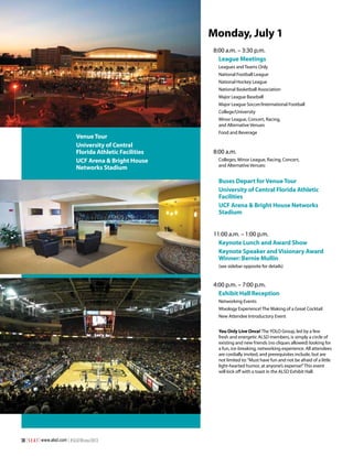 Monday, July 1
8:00 a.m. – 3:30 p.m.
League Meetings
Leagues and Teams Only
National Football League
National Hockey League
National Basketball Association
Major League Baseball
Major League Soccer/International Football
College/University
Minor League, Concert, Racing,
and Alternative Venues

Venue Tour
University of Central
Florida Athletic Facilities
UCF Arena & Bright House
Networks Stadium

Food and Beverage

8:00 a.m.
Colleges, Minor League, Racing, Concert,
and Alternative Venues:

Buses Depart for Venue Tour
University of Central Florida Athletic
Facilities
UCF Arena & Bright House Networks
Stadium
11:00 a.m. – 1:00 p.m.
Keynote Lunch and Award Show
Keynote Speaker and Visionary Award
Winner: Bernie Mullin
(see sidebar opposite for details)

4:00 p.m. – 7:00 p.m.
Exhibit Hall Reception
Networking Events
Mixology Experience! The Making of a Great Cocktail
New Attendee Introductory Event
You Only Live Once! The YOLO Group, led by a few
fresh and energetic ALSD members, is simply a circle of
existing and new friends (no cliques allowed) looking for
a fun, ice-breaking, networking experience. All attendees
are cordially invited, and prerequisites include, but are
not limited to: “Must have fun and not be afraid of a little
light-hearted humor, at anyone’s expense!” This event
will kick off with a toast in the ALSD Exhibit Hall.

38 | S E A T | www.alsd.com | #SEATWinter2013

 