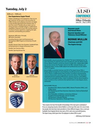 Tuesday, July 2
8:00 a.m. – 9:00 a.m.
Fan Experience Super Panel

Conference

and TRADESHOW

Today’s catchphrase is Fan Experience. How can we
get customers off the couch in this era where 30
million fantasy sports playing consumers are happy
in their lavishly appointed home theatres with 72inch flat screens? Panelists discuss topics such as
fantasy lounges in football stadiums, mobile device
capabilities, treatment of your VIPs, turnkey systems
to enhance the fan experience, targeting the right
customers, and branding your product.

Hilton Orlando

June 30 – July 3, 2013

Keynote Lunch
and Award Show
Keynote Speaker and
Visionary Award Winner:

Moderator: Bill Sutton, Principal,
Bill Sutton Associates

Bernie Mullin

Founding Director, Sport and Entertainment
Management MBA Program at University of South
Florida

Chairman and CEO
The Aspire Group

Panelist: Stewart Clark, Vice President, SeaWorld Parks
& Entertainment in charge of Discovery Cove
Panelist: San Francisco 49ers
Panelist: Sporting Kansas City

Bernie Mullin’s résumé precedes him. Dubbed “The Sports Marketing Guru” by
Sports Illustrated, his expertise stems from presidencies with the Atlanta Hawks,
former Atlanta Thrashers, and former Denver Grizzlies (IHL). Additionally, Mullin
has served in Senior Vice President roles for the NBA, Colorado Rockies, and
Pittsburgh Pirates. To boot, Mullin played semi-professional soccer for Oxford
City FC in England.

Bill Sutton
Bill Sutton Associates

Stewart Clark
SeaWorld Parks & Entertainment

Bernie Mullin is currently Chairman and CEO of The Aspire Group (TAG), a
leading global management and marketing consulting business which partners
with its clients in implementing “Next-Practices” to produce winning brands,
revenue enhancement, and strong sales and service cultures. TAG maximizes
organizational and marketing effectiveness, growing revenues, and building
an avid and sustainable fan base. Under his guidance, TAG has clients located in
seven countries on four continents that represent best-in-class leagues, teams,
and brands.
Bernie Mullin’s Record:

•	 President/CEO, Atlanta Hawks (NBA), Atlanta Thrashers (NHL), and
Philips Arena
•	 SVP, Marketing and Team Business Operations, National Basketball
Association
•	 Vice Chancellor of Athletics, University of Denver
•	 President/General Manager, Denver Grizzlies
•	 SVP, Business, Colorado Rockies
•	 SVP, Business Operations, Pittsburgh Pirates

“Does anyone else have the breadth of knowledge of the total sports marketplace?
If we are comparing résumés, Bernie Mullin’s is at the top of the stack. He is one of only
two people who have been team presidents in three different leagues. Once a semi-pro
footballer from England, Bernie now owns a Ph.D. and a very successful business,
The Aspire Group, which grew from 30 employees to about 200 in a year.”
– Bill Dorsey, ALSD Chairman

#SEATWinter2013 | www.alsd.com | S E A T | 39

 