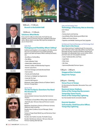 9:00 a.m. – 11:30 a.m.
Brunch in the Exhibit Hall

Sales and Technology Track

Technology: A Necessity, Not an Amenity
Learn About:

10:30 a.m. – 11:30 a.m.
Solutions: What Works
If you want to really see what works, the ALSD has put
together a series of seminars that have verifiable results from
teams. All you need is one idea. We’ve got four programs for
you to choose from:

• Wi-Fi
• Fantasy Sports and Gaming
• Social Media: What’s Working and What’s Not
• Tablets and Smart Devices
• Paperless and Mobile Ticketing and Seat Upgrades

Architectural, Food and Beverage, and Technology Track
Sales Track

Best Seat in the House

Audience participation is encouraged, as this idea session
discusses successful (and unsuccessful) packaging
options and sales techniques. What’s working and what’s
not:

Learn about premium “neighborhoods” for every price
point. Also learn which seats help sell the most food and
beverage and why. A panel of architects, big food and
beverage, and salespeople share success stories. Which
premium seats are most popular and why?

• Bundling vs. De-Bundling

• Suites: Traditional, Mini, and Party

• Flex Billing

• Loge Boxes

• Ticket Utilization Tools

• Clubs Seats

• Added Value, Added Access

• 365 Clubs

• Reward, Loyalty, and Membership Programs

Adam Kellner
Chicago Bears

• Sponsored/Branded Premium Spaces

Packaging and Flexibility: What’s Selling?

• Shorter Lease Terms
Brent Centlivre
Disney Institute

• Incentive Packages and Early Renewal Deals
• Seat Licenses
• Friends and Family Deals
• Per Event vs. Multiple Year Agreements

1:00 p.m. – 2:00 p.m.
Staggered Bus Schedule
Depart for Tampa

• Suites By-The-Seat
• Suite Re-Sell Programs
Moderator: Adam Kellner, Director of Stadium Sales &
Services, Chicago Bears

Service Track

The Not So Basics: Questions You Need
the Answers To
Karyl Henry
Oklahoma State University

Learn About:
•Disney Institute: Common Sense, But Not Common
Practice

2:00 p.m. – Evening
Venue Tours in Tampa
On-Site Interactive Education, Renovation Tours, and
Receptions

Raymond James Stadium,
Home of the Tampa Bay Buccaneers
Tampa Bay Times Forum,
Home of the Tampa Bay Lightning
See Tod Leiweke’s bio for renovation details

•15 Mistakes to Avoid When Gifting High-Level Executives
• Real Salt Lake: 100 Lions Club and Premium Custom
Service
Moderator: Karyl Henry, Director of Premium Services,
Oklahoma State University
Panelist: Brent Centlivre, Account Manager, Disney
Institute
Trainers of Super Bowl, World Cup, and Numerous Team
Employees
Panelist: John Ruhlin, Founder, The Ruhlin Group
Lauren Fisher
Philips Arena/Atlanta Hawks

Panelist: Patti Benson, Director, 100 Lions Club and
Premium Seating, Real Salt Lake

40 | S E A T | www.alsd.com | #SEATWinter2013

Keynote Speaker:
Tod Leiweke, Chief Executive Officer,
Tampa Bay Lightning

 