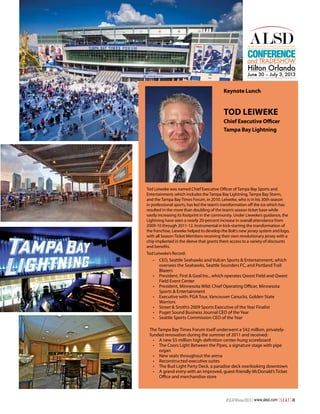Conference

and TRADESHOW

Hilton Orlando

June 30 – July 3, 2013

Keynote Lunch

Tod Leiweke
Chief Executive Officer
Tampa Bay Lightning

Tod Leiweke was named Chief Executive Officer of Tampa Bay Sports and
Entertainment, which includes the Tampa Bay Lightning, Tampa Bay Storm,
and the Tampa Bay Times Forum, in 2010. Leiweke, who is in his 30th season
in professional sports, has led the team’s transformation off the ice which has
resulted in the more than doubling of the team’s season ticket base while
vastly increasing its footprint in the community. Under Lieweke’s guidance, the
Lightning have seen a nearly 20-percent increase in overall attendance from
2009-10 through 2011-12. Instrumental in kick-starting the transformation of
the franchise, Lieweke helped to develop the Bolt’s new jersey system and logo,
with all Season Ticket Members receiving their own revolutionary jersey with a
chip implanted in the sleeve that grants them access to a variety of discounts
and benefits.
Tod Leiweke’s Record:

•	 CEO, Seattle Seahawks and Vulcan Sports & Entertainment, which
oversees the Seahawks, Seattle Sounders FC, and Portland Trail
Blazers
•	 President, First & Goal Inc., which operates Qwest Field and Qwest
Field Event Center
•	 President, Minnesota Wild; Chief Operating Officer, Minnesota
Sports & Entertainment
•	 Executive with: PGA Tour, Vancouver Canucks, Golden State
Warriors
•	 Street & Smith’s 2009 Sports Executive of the Year Finalist
•	 Puget Sound Business Journal CEO of the Year
•	 Seattle Sports Commission CEO of the Year
The Tampa Bay Times Forum itself underwent a $42 million, privatelyfunded renovation during the summer of 2011 and received:
•	 A new $5 million high-definition center-hung scoreboard
•	 The Coors Light Between the Pipes, a signature stage with pipe
organ
•	 New seats throughout the arena
•	 Reconstructed executive suites
•	 The Bud Light Party Deck, a paradise deck overlooking downtown
•	 A grand entry with an improved, guest-friendly McDonald’s Ticket
Office and merchandise store

#SEATWinter2013 | www.alsd.com | S E A T | 41

 
