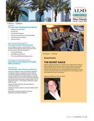 Conference

and TRADESHOW

Hilton Orlando

June 30 – July 3, 2013

11:00 a.m. – 12:00 p.m.
Sales Track

The New Sale: Adapting to Your Market
•	

Selling on the Local Level

•	

Outsourcing

•	

Local Rewards Programs

•	

Sponsorship and Premium Seating Packages

•	

Local Sponsorship Programs

•	

Dynamic Pricing

Sales and Food and Beverage Track

Through the Eyes of the Customer
Do you really know your customers’ needs in terms
of food and beverage? You need to. Discussed in this
session are your customers thoughts on:
•	

Pricing and Packages

•	

New Offerings and Trends

•	

The Future of F&B Alcohol Requirements

12:15 p.m. – 1:15 p.m.
General Session

Technology and Food and Beverage Track

Touch Versus Technology: How Digital
Effects Premium
General Session

The Industry: Past, Present, and Future
Is the past, prologue? Is what came before a harbinger
of where the industry is headed? Or has the industry
so evolved in today’s present that the past is no longer
relevant, and the future is simply something no one has
any idea of what is to come. This research panel will show
past trends, present day reality, and future ideas. This is a
big picture session – a history lesson. Will history repeat
itself? Find out.

The Secret Sauce
Everyone always says there is no “secret sauce” to sell premium inventory.
That’s probably true. But there are ideas out there that are new and that
few teams know about. Tap into some new ideas which the ALSD has
collected over the past year. You may be surprised. Let the ALSD serve up
our own secret sauce from a menu of options. Learn five things you don’t
know about the future of the industry.
Moderator: Bill Dorsey, Chairman, ALSD

Panelist: Dr. Peter Titlebaum, Associate Professor,
University of Dayton
Panelist: Dr. Heather Lawrence, Associate Professor, Ohio
University
Panelist: Ron Contorno, President, Full House
Entertainment Database Marketing

#SEATWinter2013 | www.alsd.com | S E A T | 43

 