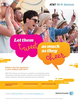 tweet

heer
c

Let them

as much
as they

Enhance the fan experience
in your stadium with Wi-Fi.

AT&T Wi-Fi Services are the key to a complete and integrated wireless
infrastructure, providing smooth, continuous connectivity. Enhance the
stadium experience with Wi-Fi and keep every fan connected!

Web-based Application
Enablement Team news, photos,
stats and social networking

Live In-Venue Functionality
Instant replay, interactive games
and location-based services

Mobile Concessions & POS
Wireless purchases of food,
beverages and merchandise

Contact (877) 397-6931 or email wi-fi_sales@att.com.
© 2012 AT&T Intellectual Property. All rights reserved. AT&T and the AT&T logo are trademarks of AT&T Intellectual Property.

 