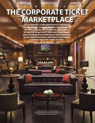 THE CORPORATE TICKET
MARKETPLACE
Just as dramatic as the sports venue evolution of
the past 20-plus years are the dramatic changes in
how the corporate fan handles his ticket assets.
So how did we get here? And, more importantly,
where do we go from here? Every team’s approach
to how they do business with these most-valued
customers depends on the answers.
By Bill Dorsey, Chairman, ALSD

MetLife Stadium is home to the NFL's New York Jets and
Giants and the Commissioners Club, one of the most exclusive
premium seating areas in all of sports hospitality.

 
