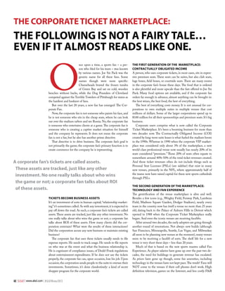 THE CORPORATE TICKET MARKETPLACE:

The following is not a fairy tale…
even if it almost reads like one.

O

nce upon a time, a sports fan – a person who bled for his team – was known
by various names. Joe Six Pack was the
generic name for all these fans. Some
names though were more specific:
Cheeseheads braved the frozen tundra
of Green Bay and sat on cold, wooden
benches without backs, while the Dog Pounders of Cleveland
competed against the Terrible Towelers of Pittsburgh for status as
the hardiest and huskiest of fans.
But over the last 20 years, a new fan has emerged: The Corporate Fan.
Now, the corporate fan is not someone who paints his face, and
he is not someone who sits in the cheap seats, where he can look
out over the stadium rafters and see Russia. No, the corporate fan
is someone who entertains clients at a game. The corporate fan is
someone who is creating a captive market situation for himself
and the company he represents. It does not mean the corporate
fan is not a fan, but he also has another prime directive.
That directive is to drive business. The corporate fan’s goal is
not primarily the game; the corporate fan’s primary function is to
create commerce for the company he is representing.

A corporate fan’s tickets are called assets.
These assets are tracked, just like any other
investment. No one really talks about who wins
the game or not; a corporate fan talks about ROI
of these assets.
Tickets Become Business Assets
It’s an investment of sorts in human capital; “relationship marketing” it’s sometimes called. As with any investment, it is expected to
pay off down the road. As such, a corporate fan’s tickets are called
assets. These assets are tracked, just like any other investment. No
one really talks about who wins the game or not; a corporate fan
talks about ROI of these assets. How many clients did the corporation entertain? What were the results of these interactions?
Did the corporation secure any new business or maintain existing
business?
The corporate fan that uses these tickets usually needs to file
expense reports. He needs to track usage. He needs to file reports
on who was at the event and what the business relationship is.
He is cognizant of compliance issues, of Dodd-Frank regulations
about entertainment expenditures. If he does not use the tickets
properly, the corporate fan can, upon occasion, lose his job. Upon
occasion, the corporation sends people to the suite to oversee their
investments. Sometimes, it’s done clandestinely: a kind of secret
shopper program for the corporate world.
48 | S E A T | www.alsd.com | #SEATWinter2013

The First Generation of the Marketplace:
Contractually Obligated Income
A person, who uses corporate tickets, in most cases, sits in expensive premium seats. These seats can be suites, but also club seats,
loge boxes, field boxes, or courtside seats. There are many rooms
in the corporate fan’s house these days. The food that is ordered
is also plentiful and more upscale than the fare offered to Joe Six
Pack. Many food options are available, and if the corporate fan
orders far enough in advance, almost anything can be brought in:
the best wines, the best food, the best of everything.
The best of everything costs money. It is not unusual for corporations to own multiple suites in multiple venues that cost
millions of dollars. Some of the larger corporations spend up to
$100 million for all their sponsorships and premium seats. It’s big
business.
Corporate users comprise what is now called the Corporate
Ticket Marketplace. It’s been a booming business for more than
two decades now. The Contractually Obligated Income (COI)
created by long-term suite leases is what fueled the stadium boom
in the 1990s. Whereas in 1990 when the corporate VIP marketplace was considered only about 3% of the marketplace, a new
world-class professional venue now usually has nearly 20% of its
seats considered “premium.” Those 20% of seats often equate to
somewhere around 40%-50% of the total ticket revenues created.
And those ticket revenues often do not include things such as
Personal Seat Licenses (PSLs) (see sidebar) that exist in many
new venues, primarily in the NFL, where approximately half of
the teams now have raised capital for these new sports cathedrals
through PSLs.
THE SECOND GENERATION OF THE MARKETPLACE:
TECHNOLOGY AND FAN EXPERIENCE
The gentrification of the venue marketplace is alive and well.
Besides a few icons (e.g., Wrigley Field, Fenway Park, Lambeau
Field, Madison Square Garden, Dodger Stadium), nearly every
team in the country now has itself a venue no more than 25 years
old, dating back to the Palace of Auburn Hills in Detroit which
opened in 1988 when the Corporate Ticket Marketplace really
began. And even the iconic venues are receiving facelifts.
After around two decades, the early adopters are going through
another round of renovations. Not always new builds (although
San Francisco, Minneapolis, Seattle, Las Vegas, and Milwaukee
all seem to be planning new venues at the moment), many venues
seem to be receiving a facelift of sorts. The shelf life for a new
venue is very short these days – less than 20 years.
Much of that is based on the new sports mantra called Fan
Experience. As player salaries have gone up over the past two decades, the need for buildings to generate revenue has escalated.
As prices have gone up though, some fan amenities, including
technology in the venues have not kept pace. The result? Fans will
NOT come to the venues if their cell phones don’t work. High
definition television, games on the Internet, and less costly F&B

 