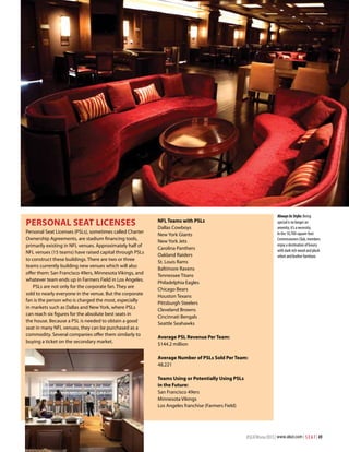 Personal Seat Licenses
Personal Seat Licenses (PSLs), sometimes called Charter
Ownership Agreements, are stadium financing tools,
primarily existing in NFL venues. Approximately half of
NFL venues (15 teams) have raised capital through PSLs
to construct these buildings. There are two or three
teams currently building new venues which will also
offer them: San Francisco 49ers, Minnesota Vikings, and
whatever team ends up in Farmers Field in Los Angeles.
PSLs are not only for the corporate fan. They are
sold to nearly everyone in the venue. But the corporate
fan is the person who is charged the most, especially
in markets such as Dallas and New York, where PSLs
can reach six figures for the absolute best seats in
the house. Because a PSL is needed to obtain a good
seat in many NFL venues, they can be purchased as a
commodity. Several companies offer them similarly to
buying a ticket on the secondary market.

Always In Style: Being
special is no longer an
amenity; it’s a necessity.
In the 10,700-square-foot
Commissioners Club, members
enjoy a destination of luxury
with dark rich wood and plush
velvet and leather furniture.

NFL Teams with PSLs
Dallas Cowboys
New York Giants
New York Jets
Carolina Panthers
Oakland Raiders
St. Louis Rams
Baltimore Ravens
Tennessee Titans
Philadelphia Eagles
Chicago Bears
Houston Texans
Pittsburgh Steelers
Cleveland Browns
Cincinnati Bengals
Seattle Seahawks
Average PSL Revenue Per Team:
$144.2 million
Average Number of PSLs Sold Per Team:
48,221
Teams Using or Potentially Using PSLs
in the Future:
San Francisco 49ers
Minnesota Vikings
Los Angeles franchise (Farmers Field)

#SEATWinter2013 | www.alsd.com | S E A T | 49

 