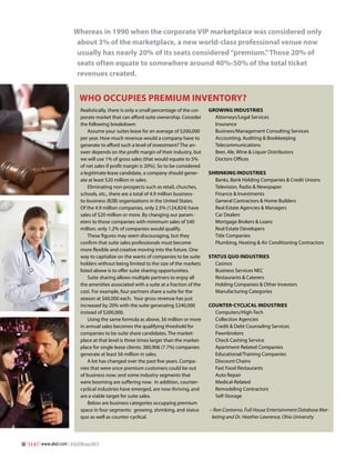 Whereas in 1990 when the corporate VIP marketplace was considered only
about 3% of the marketplace, a new world-class professional venue now
usually has nearly 20% of its seats considered “premium.” Those 20% of
seats often equate to somewhere around 40%-50% of the total ticket
revenues created.

Who Occupies Premium Inventory?
Realistically, there is only a small percentage of the corporate market that can afford suite ownership. Consider
the following breakdown:
Assume your suites lease for an average of $200,000
per year. How much revenue would a company have to
generate to afford such a level of investment? The answer depends on the profit margin of their industry, but
we will use 1% of gross sales (that would equate to 5%
of net sales if profit margin is 20%). So to be considered
a legitimate lease candidate, a company should generate at least $20 million in sales.
Eliminating non-prospects such as retail, churches,
schools, etc., there are a total of 4.9 million businessto-business (B2B) organizations in the United States.
Of the 4.9 million companies, only 2.5% (124,824) have
sales of $20 million or more. By changing our parameters to those companies with minimum sales of $40
million, only 1.2% of companies would qualify.
These figures may seem discouraging, but they
confirm that suite sales professionals must become
more flexible and creative moving into the future. One
way to capitalize on the wants of companies to be suite
holders without being limited to the size of the markets
listed above is to offer suite sharing opportunities.
Suite sharing allows multiple partners to enjoy all
the amenities associated with a suite at a fraction of the
cost. For example, four partners share a suite for the
season at $60,000 each. Your gross revenue has just
increased by 20% with the suite generating $240,000
instead of $200,000.
Using the same formula as above, $6 million or more
in annual sales becomes the qualifying threshold for
companies to be suite share candidates. The marketplace at that level is three times larger than the marketplace for single lease clients: 380,906 (7.7%) companies
generate at least $6 million in sales.
A lot has changed over the past five years. Companies that were once premium customers could be out
of business now; and some industry segments that
were booming are suffering now. In addition, countercyclical industries have emerged, are now thriving, and
are a viable target for suite sales.
Below are business categories occupying premium
space in four segments: growing, shrinking, and status
quo as well as counter-cyclical.

50 | S E A T | www.alsd.com | #SEATWinter2013

Growing Industries
Attorneys/Legal Services
Insurance
Business/Management Consulting Services
Accounting, Auditing & Bookkeeping
Telecommunications
Beer, Ale, Wine & Liquor Distributors
Doctors Offices
Shrinking Industries
Banks, Bank Holding Companies & Credit Unions
Television, Radio & Newspaper
Finance & Investments
General Contractors & Home Builders
Real Estate Agencies & Managers
Car Dealers
Mortgage Brokers & Loans
Real Estate Developers
Title Companies
Plumbing, Heating & Air Conditioning Contractors
Status Quo Industries
Casinos
Business Services NEC
Restaurants & Caterers
Holding Companies & Other Investors
Manufacturing Categories
Counter-Cyclical Industries
Computers/High-Tech
Collection Agencies
Credit & Debt Counseling Services
Pawnbrokers
Check Cashing Service
Apartment-Related Companies
Educational/Training Companies
Discount Chains
Fast Food Restaurants
Auto Repair
Medical-Related
Remodeling Contractors
Self-Storage
– Ron Contorno, Full House Entertainment Database Marketing and Dr. Heather Lawrence, Ohio University

 