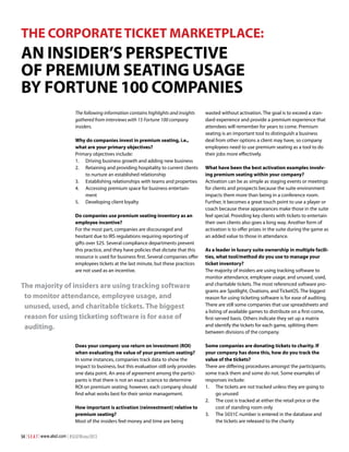 THE CORPORATE TICKET MARKETPLACE:

An Insider’s Perspective
of Premium Seating Usage
by Fortune 100 Companies
The following information contains highlights and insights
gathered from interviews with 15 Fortune 100 company
insiders.
Why do companies invest in premium seating, i.e.,
what are your primary objectives?
Primary objectives include:
1.	 Driving business growth and adding new business
2.	 Retaining and providing hospitality to current clients
to nurture an established relationship
3.	 Establishing relationships with teams and properties
4.	 Accessing premium space for business entertainment
5.	 Developing client loyalty
Do companies use premium seating inventory as an
employee incentive?
For the most part, companies are discouraged and
hesitant due to IRS regulations requiring reporting of
gifts over $25. Several compliance departments prevent
this practice, and they have policies that dictate that this
resource is used for business first. Several companies offer
employees tickets at the last minute, but these practices
are not used as an incentive.

The majority of insiders are using tracking software
to monitor attendance, employee usage, and
unused, used, and charitable tickets. The biggest
reason for using ticketing software is for ease of
auditing.
Does your company use return on investment (ROI)
when evaluating the value of your premium seating?
In some instances, companies track data to show the
impact to business, but this evaluation still only provides
one data point. An area of agreement among the participants is that there is not an exact science to determine
ROI on premium seating; however, each company should
find what works best for their senior management.
How important is activation (reinvestment) relative to
premium seating?
Most of the insiders feel money and time are being
54 | S E A T | www.alsd.com | #SEATWinter2013

wasted without activation. The goal is to exceed a standard experience and provide a premium experience that
attendees will remember for years to come. Premium
seating is an important tool to distinguish a business
deal from other options a client may have, so company
employees need to use premium seating as a tool to do
their jobs more effectively.
What have been the best activation examples involving premium seating within your company?
Activation can be as simple as staging events or meetings
for clients and prospects because the suite environment
impacts them more than being in a conference room.
Further, it becomes a great touch point to use a player or
coach because these appearances make those in the suite
feel special. Providing key clients with tickets to entertain
their own clients also goes a long way. Another form of
activation is to offer prizes in the suite during the game as
an added value to those in attendance.
As a leader in luxury suite ownership in multiple facilities, what tool/method do you use to manage your
ticket inventory?
The majority of insiders are using tracking software to
monitor attendance, employee usage, and unused, used,
and charitable tickets. The most referenced software programs are Spotlight, Ovations, and TicketOS. The biggest
reason for using ticketing software is for ease of auditing.
There are still some companies that use spreadsheets and
a listing of available games to distribute on a first-come,
first-served basis. Others indicate they set up a matrix
and identify the tickets for each game, splitting them
between divisions of the company.
Some companies are donating tickets to charity. If
your company has done this, how do you track the
value of the tickets?
There are differing procedures amongst the participants;
some track them and some do not. Some examples of
responses include:
1.	 The tickets are not tracked unless they are going to
go unused
2.	 The cost is tracked at either the retail price or the
cost of standing room only
3.	 The 5031C number is entered in the database and
the tickets are released to the charity

 