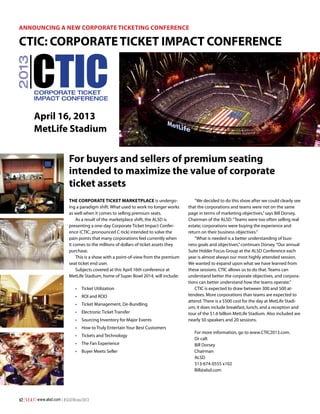 Announcing a New Corporate Ticketing Conference

2013

CTIC: Corporate Ticket Impact Conference

CTIC
Corporate Ticket
Impact Conference

April 16, 2013
MetLife Stadium

For buyers and sellers of premium seating
intended to maximize the value of corporate
ticket assets
The Corporate Ticket Marketplace is undergoing a paradigm shift. What used to work no longer works
as well when it comes to selling premium seats.
As a result of the marketplace shift, the ALSD is
presenting a one-day Corporate Ticket Impact Conference (CTIC, pronounced C-tick) intended to solve the
pain points that many corporations feel currently when
it comes to the millions of dollars of ticket assets they
purchase.
This is a show with a point-of-view from the premium
seat ticket end user.
Subjects covered at this April 16th conference at
MetLife Stadium, home of Super Bowl 2014, will include:
•		 Ticket Utilization
•		 ROI and ROO
•		 Ticket Management, De-Bundling
•		 Electronic Ticket Transfer
•		 Sourcing Inventory for Major Events
•		 How to Truly Entertain Your Best Customers
•		 Tickets and Technology
•		 The Fan Experience
•		 Buyer Meets Seller

62 | S E A T | www.alsd.com | #SEATWinter2013

“We decided to do this show after we could clearly see
that the corporations and teams were not on the same
page in terms of marketing objectives,” says Bill Dorsey,
Chairman of the ALSD. “Teams were too often selling real
estate; corporations were buying the experience and
return on their business objectives.”
“What is needed is a better understanding of business goals and objectives,” continues Dorsey. “Our annual
Suite Holder Focus Group at the ALSD Conference each
year is almost always our most highly attended session.
We wanted to expand upon what we have learned from
these sessions. CTIC allows us to do that. Teams can
understand better the corporate objectives, and corporations can better understand how the teams operate.”
CTIC is expected to draw between 300 and 500 attendees. More corporations than teams are expected to
attend. There is a $500 cost for the day at MetLife Stadium; it does include breakfast, lunch, and a reception and
tour of the $1.6 billion MetLife Stadium. Also included are
nearly 50 speakers and 20 sessions.
For more information, go to www.CTIC2013.com.
Or call: 	
Bill Dorsey
Chairman
ALSD
513-674-0555 x102
Bill@alsd.com

 